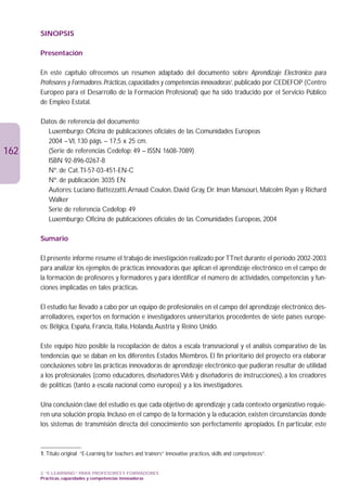SINOPSIS

      Presentación

      En este capítulo ofrecemos un resumen adaptado del documento sobre Aprendizaje Electrónico para
      Profesores y Formadores. Prácticas, capacidades y competencias innovadoras1, publicado por CEDEFOP (Centro
      Europeo para el Desarrollo de la Formación Profesional) que ha sido traducido por el Servicio Público
      de Empleo Estatal.

      Datos de referencia del documento:
        Luxemburgo: Oficina de publicaciones oficiales de las Comunidades Europeas
        2004 – VI, 130 págs. – 17,5 x 25 cm.
162     (Serie de referencias Cedefop: 49 – ISSN 1608-7089)
        ISBN 92-896-0267-8
        Nº. de Cat.TI-57-03-451-EN-C
        Nº. de publicación: 3035 EN
        Autores: Luciano Battezzatti,Arnaud Coulon, David Gray, Dr. Iman Mansouri, Malcolm Ryan y Richard
        Walker
        Serie de referencia Cedefop: 49
        Luxemburgo: Oficina de publicaciones oficiales de las Comunidades Europeas, 2004

      Sumario

      El presente informe resume el trabajo de investigación realizado por TTnet durante el período 2002-2003
      para analizar los ejemplos de prácticas innovadoras que aplican el aprendizaje electrónico en el campo de
      la formación de profesores y formadores y para identificar el número de actividades, competencias y fun-
      ciones implicadas en tales prácticas.

      El estudio fue llevado a cabo por un equipo de profesionales en el campo del aprendizaje electrónico, des-
      arrolladores, expertos en formación e investigadores universitarios procedentes de siete países europe-
      os: Bélgica, España, Francia, Italia, Holanda,Austria y Reino Unido.

      Este equipo hizo posible la recopilación de datos a escala transnacional y el análisis comparativo de las
      tendencias que se daban en los diferentes Estados Miembros. El fin prioritario del proyecto era elaborar
      conclusiones sobre las prácticas innovadoras de aprendizaje electrónico que pudieran resultar de utilidad
      a los profesionales (como educadores, diseñadores Web y diseñadores de instrucciones), a los creadores
      de políticas (tanto a escala nacional como europea) y a los investigadores.

      Una conclusión clave del estudio es que cada objetivo de aprendizaje y cada contexto organizativo requie-
      ren una solución propia. Incluso en el campo de la formación y la educación, existen circunstancias donde
      los sistemas de transmisión directa del conocimiento son perfectamente apropiados. En particular, este



      1. Título original “E-Learning for teachers and trainers” Innovative practices, skills and competences”.


      3. “E-LEARNING” PARA PROFESORES Y FORMADORES
      Prácticas, capacidades y competencias innovadoras
 
