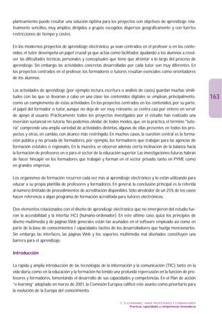 planteamiento puede resultar una solución óptima para los proyectos con objetivos de aprendizaje rela-
tivamente sencillos, muy amplios, dirigidos a grupos escogidos dispersos geográficamente y con fuertes
restricciones de tiempo y costes.

En los modernos proyectos de aprendizaje electrónico, ya sean centrados en el profesor o en los conte-
nidos, el tutor desempeña un papel crucial ya que actúa como facilitador, ayudando a los alumnos a resol-
ver las dificultades técnicas, personales y conceptuales que tiene que afrontar a lo largo del proceso de
aprendizaje. Sin embargo, las actividades concretas desarrolladas por cada tutor son muy diferentes. En
los proyectos centrados en el profesor, los formadores o tutores resultan esenciales como orientadores
de los alumnos.

Las actividades de aprendizaje (por ejemplo: lectura, escritura o análisis de casos) guardan muchas simili-
tudes con las que se llevarían a cabo en una clase; los contenidos digitales se emplean, principalmente,                  163
como un complemento de estas actividades. En los proyectos centrados en los contenidos, por su parte,
el papel del formador o tutor, aunque no deja de ser muy relevante, se centra casi por entero en servir
de apoyo al usuario. Prácticamente todos los proyectos investigados por el estudio han realizado una
inversión sustancial en tutoría. No podemos olvidar, de todos modos, que, en la práctica, el término tuto-
ría comprende una amplia variedad de actividades distintas, algunas de ellas presentes en todos los pro-
yectos y otras, en cambio, con alcance más restringido. En muchos casos, la cuestión central es la forma-
ción pública y no privada de formadores, por ejemplo, los formadores que trabajan para las agencias de
formación estatales o regionales. En la muestra, se observó además cierta inclinación de la balanza hacia
la formación de profesores en o para el sector de la educación superior. Las investigaciones futuras habrán
de hacer hincapié en los formadores que trabajan y forman en el sector privado, tanto en PYME como
en grandes empresas.

Los organismos de formación recurren cada vez más al aprendizaje electrónico y lo están utilizando para
educar a su propia plantilla de profesores y formadores. En general, la conclusión principal es la referida
al número limitado de procedimientos de acreditación disponibles. Sólo alrededor de un 25% de los casos
hacen referencia a algún programa de formación acreditada para tutores electrónicos.

Dos elementos relacionados con el diseño de aprendizaje electrónico que no emergieron del estudio fue-
ron la accesibilidad y la interfaz HCI (humano-ordenador). En este último caso, quizá los principios de
diseño multimedia y de páginas Web generales están tan acuñados en el software empleado así como en
parte de la base de conocimientos / capacidades tácitos de los desarrolladores que huelga mencionarlos.
Sin embargo, las interfaces, las páginas Web y los soportes multimedia mal diseñados constituyen una
barrera para el aprendizaje.

Introducción

La rápida y amplia introducción de las tecnologías de la información y la comunicación (TIC) tanto en la
vida diaria, como en la educación y la formación ha tenido una profunda repercusión en la función de pro-
fesores y formadores, fomentando el desarrollo de sus capacidades y competencias. En el Plan de acción
“e-learning” adoptado en marzo de 2001, la Comisión Europea calificó este asunto como prioritario para
la evolución de la Europa del conocimiento.

                                                              3. “E-LEARNING” PARA PROFESORES Y FORMADORES
                                                                      Prácticas, capacidades y competencias innovadoras
 