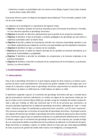 c.Veinticinco estudios en profundidad sobre los mismos temas (Bélgica, España, Francia, Italia, Holanda,
     Austria, Reino Unido, 2002-2003).

El presente informe resume el trabajo de investigación desarrollado por TTnet orientado a analizar el últi-
mo de estos estudios.

Los objetivos de la investigación se especificaron del siguiente modo:
a. Objetivo 1: identificar ejemplos de prácticas innovadoras para la formación de profesores / formado-
   res con referencia específica al aprendizaje electrónico.
b. Objetivo 2: describir los diferentes planteamientos para la gestión de los proyectos innovadores.
c. Objetivo 3: identificar el tipo de principios y modelos pedagógicos de aprendizaje (ya sean tácitos o
   explícitos) sustentados sobre un diseño eficaz.
d. Objetivo 4: describir y analizar las circunstancias (referido a los contextos, al aprendizaje específico o a las            165
    necesidades organizativas) que originan las corrientes y las oportunidades que han impulsado la innovación.
e. Objetivo 5: identificar los tipos y el alcance de los resultados.
f. Objetivo 6: presentar el análisis de impacto derivado de los ejemplos de prácticas innovadoras (y el
   potencial de transferibilidad y escalabilidad).
g. Objetivo 7: identificar y describir las actividades, las competencias y las funciones implicadas en las
   prácticas innovadoras.
h. Objetivo 8: identificar y describir la evolución de las competencias de los formadores, su profesiona-
    lización y su entorno laboral.

1. PLANTEAMIENTO TEÓRICO

1.1. Antecedentes

Hoy en día, el aprendizaje electrónico es un gran negocio, aunque las cifras respecto a su alcance y pers-
pectivas de futuro varían ostensiblemente. Una asesoría de gestión realizada en EE.UU. augura que, en el
campo de la educación, el gasto anual en aprendizaje electrónico experimentará un aumento desde los
5.300 millones de dólares en 2000 hasta los 13.600 millones de dólares en 2004.

El optimismo exagerado respecto al crecimiento del aprendizaje electrónico (del que a menudo hacen
gala los proveedores) contrasta radicalmente, en cambio, con alguna de las experiencias vividas por los
que lo reciben, al otro extremo. Massy (2003), por ejemplo, recoge los resultados del sondeo europeo lle-
vado a cabo por Cedefop en 2002, que mostraron que el 61% de las personas que contestaron a la
encuesta valoraban negativamente la calidad del aprendizaje electrónico, calificándola de “mala” o “insufi-
ciente”, mientras un exiguo 1% consideraba su experiencia como “excelente” y un 5% como “muy buena”.
Otra encuesta concluye que, en términos de desarrollo del aprendizaje electrónico, al principio escucha-
mos algunas afirmaciones que elevaban el aprendizaje electrónico al grado de panacea pero ahora muchos
otros comentarios sugieren que ese optimismo temprano era un planteamiento definitivamente erróneo”
El informe sugiere que el crecimiento del aprendizaje electrónico en las empresas, por ejemplo, ha llega-
do a un estancamiento debido a la proliferación de los problemas de aplicación. La introducción del apren-
dizaje electrónico es compleja y requiere un cambio cultural en el que, para que exista alguna posibilidad
de éxito, el proceso de gestión del cambio debe tratarse con inteligencia y estratégicamente.

                                                                   3. “E-LEARNING” PARA PROFESORES Y FORMADORES
                                                                           Prácticas, capacidades y competencias innovadoras
 