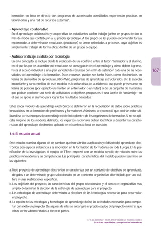 formación en línea en directo con programas de autoestudio acreditados, experiencias prácticas en
 laboratorios y una red de recursos externos”.

• Aprendizaje colaborativo
• En el aprendizaje colaborativo y cooperativo los estudiantes suelen trabajar juntos en grupos de dos o
  más de modo que contribuyan a su propio aprendizaje.A los grupos se les pueden encomendar tareas
  encaminadas a determinados resultados (productos) o tareas orientadas a procesos, cuyo objetivo es
  simplemente trabajar de forma eficaz dentro de un grupo o equipo.

• Autoaprendizaje asistido por tecnología
• En este concepto se incluye desde la redacción de un contrato entre el tutor / formador y el alumno,
  en el que las partes acuerdan qué resultados se conseguirán en el aprendizaje y cómo deben lograrse,
  hasta el acceso individual a una gran variedad de recursos con el fin de satisfacer cada una de las nece-               167
  sidades del aprendizaje o la formación. Estos recursos pueden ser tanto físicos como electrónicos, en
  forma de elementos de aprendizaje, sitios Web, programas de aprendizaje estructurados, etc. El aspecto
  importante y característico de este modelo es la naturaleza de la asistencia, que puede presentarse en
  forma de persona (por ejemplo un mentor, un entrenador o un tutor) o de un conjunto de materiales
  que podrán contener una serie de actividades u objetivos propuestos o una suerte de “andamiaje” en
  el que se apoye el alumno para lograr los resultados deseados.

Estos cinco modelos de aprendizaje electrónico se definieron en la recopilación de datos sobre prácticas
innovadoras en la formación de profesores y formadores.Asimismo, se reconoció que podrían estar uti-
lizándose otros enfoques de aprendizaje electrónico dentro de los organismos de formación. Si no se apli-
caba ninguno de los modelos definidos, los expertos nacionales debían identificar y describir las caracte-
rísticas del aprendizaje electrónico aplicado en el contexto local en cuestión.

1.4. El estudio actual

Este estudio examina algunos de los cambios que han sufrido la aplicación y el diseño del aprendizaje elec-
trónico, con especial referencia a la innovación en la formación de formadores en toda Europa. En la pla-
nificación de la investigación, el equipo de TTnet empezó con un modelo sencillo de relación entre las
prácticas innovadoras y las competencias. Las principales características del modelo pueden resumirse en
las siguientes:

a.Todo proyecto de aprendizaje electrónico se caracteriza por un conjunto de objetivos de aprendizaje,
   dirigidos a un determinado grupo seleccionado, en un contexto organizativo diferenciado por una cul-
   tura y unas restricciones específicas.
b. Los objetivos del proyecto, las características del grupo seleccionado y el contexto organizativo más
   amplio determinan la elección de la estrategia de aprendizaje para el proyecto.
c. Las estrategias de aprendizaje determinan la elección de las tecnologías necesarias para desarrollar
   el proyecto.
d. La opción de las estrategias y tecnologías de aprendizaje define las actividades necesarias para comple-
   tar con éxito un proyecto. De algunas de ellas se encargará el propio equipo del proyecto mientras que
   otras serán subcontratadas a terceras partes.

                                                              3. “E-LEARNING” PARA PROFESORES Y FORMADORES
                                                                      Prácticas, capacidades y competencias innovadoras
 