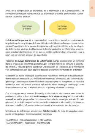 23
Antes de la incorporación de Tecnologías de la Información y las Comunicaciones a la
Formación, los métodos y características de la formación presencial y la formación a distan-
cia eran totalmente distintos.



                    Formación                                  Formación
                    presencial                                 a distancia




En la formación presencial, la responsabilidad recae sobre el formador, es quien coordi-
na y distribuye tareas y tiempos, la transmisión de contenidos se realiza en un centro de for-
mación. Progresivamente, la barrera de separación entre ambos métodos se ha ido diluyen-
do, de forma que ya desde la utilización de la Enseñanza Asistida por Ordenador se empe-
zaron a realizar diseños mixtos en los que era posible combinar clases presenciales “cara a
cara” con, por ejemplo, acciones de autoestudio.

Hablamos de nuevas tecnologías de la formación cuando incorporamos un elemento
digital a procesos de enseñanza aprendizaje, por ejemplo material de consulta o autoestu-
dio en un CD-ROM. En general cuando hay una utilización de tecnologías de la información
y las comunicaciones con algún objetivo didáctico previamente formulado del ordenador.

Si hablamos de nuevas tecnologías podemos estar hablando de formación a distancia utilizan-
do materiales distribuidos en CD con contenido multimedia e interactivo, para facilitar el auto-
aprendizaje. En esta caso el alumno necesita un ordenador, pero no tiene porqué ser necesaria
la conexión a una red.También utilizamos, lógicamente, nuevas tecnologías como apoyo, como
el uso del ordenador para la administración y/o la gestión y edición de contenidos.

Con la incorporación de las redes (Internet) y por tanto de las telecomunicaciones sería más
preciso sería utilizar la denominación tecnologías de la información y las comunicacio-
nes en formación, ya que define con más exactitud todas las tecnologías aplicadas. En cual-
quier caso, la confusión no parece existir, ambas tecnologías, de la información y de las comu-
nicaciones coinciden y ofrecen servicios combinados y transparentes para los usuarios.

Sinónimo de las definiciones anteriores es Teleformación. Se trata de una palabra com-
puesta por las palabras Telecomunicación y formación.

TELEMÁTICA = Telecomunicaciones + inforMÁTICA
TELEFORMACIÓN = TELEmática + FORMACIÓN

                                                                          1. INTRODUCCIÓN GENERAL
                                                                                        1. Conceptos
 