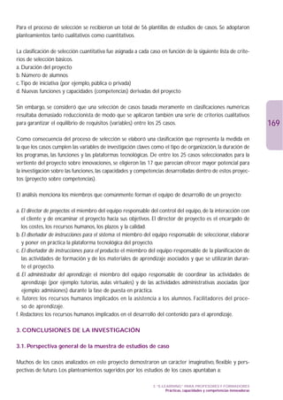 Para el proceso de selección se recibieron un total de 56 plantillas de estudios de casos. Se adoptaron
planteamientos tanto cualitativos como cuantitativos.

La clasificación de selección cuantitativa fue asignada a cada caso en función de la siguiente lista de crite-
rios de selección básicos.
a. Duración del proyecto
b. Número de alumnos
c.Tipo de iniciativa (por ejemplo, pública o privada)
d. Nuevas funciones y capacidades (competencias) derivadas del proyecto

Sin embargo, se consideró que una selección de casos basada meramente en clasificaciones numéricas
resultaba demasiado reduccionista de modo que se aplicaron también una serie de criterios cualitativos
para garantizar el equilibrio de requisitos (variables) entre los 25 casos.                                                 169
Como consecuencia del proceso de selección se elaboró una clasificación que representa la medida en
la que los casos cumplen las variables de investigación claves como el tipo de organización, la duración de
los programas, las funciones y las plataformas tecnológicas. De entre los 25 casos seleccionados para la
vertiente del proyecto sobre innovaciones, se eligieron las 17 que parecían ofrecer mayor potencial para
la investigación sobre las funciones, las capacidades y competencias desarrolladas dentro de estos proyec-
tos (proyecto sobre competencias).

El análisis menciona los miembros que comúnmente forman el equipo de desarrollo de un proyecto:

a. El director de proyectos: el miembro del equipo responsable del control del equipo, de la interacción con
   el cliente y de encaminar el proyecto hacia sus objetivos. El director de proyecto es el encargado de
   los costes, los recursos humanos, los plazos y la calidad.
b. El diseñador de instrucciones para el sistema: el miembro del equipo responsable de seleccionar, elaborar
   y poner en práctica la plataforma tecnológica del proyecto.
c. El diseñador de instrucciones para el producto: el miembro del equipo responsable de la planificación de
   las actividades de formación y de los materiales de aprendizaje asociados y que se utilizarán duran-
   te el proyecto.
d. El administrador del aprendizaje: el miembro del equipo responsable de coordinar las actividades de
    aprendizaje (por ejemplo: tutorías, aulas virtuales) y de las actividades administrativas asociadas (por
    ejemplo: admisiones) durante la fase de puesta en práctica.
e. Tutores: los recursos humanos implicados en la asistencia a los alumnos. Facilitadores del proce-
   so de aprendizaje.
f. Redactores: los recursos humanos implicados en el desarrollo del contenido para el aprendizaje.

3. CONCLUSIONES DE LA INVESTIGACIÓN

3.1. Perspectiva general de la muestra de estudios de caso

Muchos de los casos analizados en este proyecto demostraron un carácter imaginativo, flexible y pers-
pectivas de futuro. Los planteamientos sugeridos por los estudios de los casos apuntaban a:

                                                                3. “E-LEARNING” PARA PROFESORES Y FORMADORES
                                                                        Prácticas, capacidades y competencias innovadoras
 