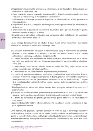 a. Proporcionar asesoramiento, orientación y teleformación a los trabajadores discapacitados que
         desarrollan su labor desde casa.
      b. Poner en práctica un programa doctoral para educadores de profesores profesionales, con claro
         énfasis en la colaboración y el intercambio de conocimientos.
      c. Profesores en prácticas que se sirvan de segmentos de vídeo basados en la Web que muestren
         mejores prácticas.
      d. Proporcionar más de 100 cursos de aprendizaje electrónico para la formación de formadores
          de becarios.
      e. Una herramienta de gestión del conocimiento desarrollada por y para los formadores que les
          permita compartir las mejores prácticas.
      f. Un programa de aprendizaje electrónico para formadores sobre metodologías de aprendizaje
         electrónico y aplicaciones de las TIC.
170
      Lo que emergió de gran parte de los estudios de casos fueron formas imaginativas e innovadoras
      de utilizar las ventajas funcionales de la tecnología, como:

      a. La utilización de simulaciones basadas en el ordenador (vídeo clips) de interacciones de comunica-
         ción que permiten observar a los trabajadores sociales y ser evaluados respecto a su reacción
         ante aspectos positivos y negativos de comportamiento.
      b. El empleo de debates asíncronos donde los alumnos estudian en un idioma que no es su len-
          gua materna y que les permite más tiempo para considerar lo que se ha dicho y reflexionar
          sobre ello.
      c. La aplicación para que los usuarios finales diseñen sus propios sitios Web y tengan la capacidad de
         agregar contenidos a un portal Web existente.
      d. El desarrollo de una red y una comunidad de prácticas entre profesionales.
      e. La creación de un sistema de gestión del conocimiento a través del cual la creciente red de desarro-
          lladores y formadores agreguen descripciones de buenas prácticas e intercambien información
          sobre productos de formación (generando así un mercado virtual sin ánimo de lucro). El empleo
          de la tecnología del aprendizaje electrónico con más usuarios finales en departamentos, sectores
          y regiones.
      f. El enfoque hacia un número más alto de usuarios finales que ejerza un impacto en los sectores /
         departamentos.
      g. El empleo de múltiples métodos y herramientas para la comunicación didáctica (comunicación
         síncrona y asíncrona, foros, características de chat, videoconferencia, correo electrónico).
      h. El diseño de actividades de aprendizaje electrónico que se adapten a las necesidades de
          cada usuario.
      i. La posibilidad, para formadores a tiempo completo no expertos, de acceso a una especie de equi-
         po de supervivencia en línea.

      Otras razones, más prosaicas, expuestas señalaban el hecho de que el aprendizaje electrónico
      puede emplearse en situaciones de fracaso escolar de enfermedad de los profesores o en caso de
      que no se encuentre fácilmente un sustituto para ellos. Quizá el argumento más comúnmente esgri-
      mido era la facilidad de acceso para aquellos alumnos que tienen dificultad para asistir a las clases
      convencionales.

      3. “E-LEARNING” PARA PROFESORES Y FORMADORES
      Prácticas, capacidades y competencias innovadoras
 