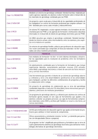 ITALIA
                      Mediante un entorno de aprendizaje combinado “blended learning” empleado por
Caso 1: IL PROMOTER   cuatro agencias regionales, los alumnos reciben formación sobre el desarrollo de
                      los materiales de aprendizaje combinado para las PYME.

                      Un proyecto a gran escala para el desarrollo de las capacidades profesionales de
Caso 2: FaDol SAF     los trabajadores en centros de formación profesional que emplean software “on
                      line” diseñado para cursos, aulas virtuales y videoconferencia.

                      Un sistema TIC implantado a escala regional orientado a los formadores de tele-
Caso 3: PICO          enseñanza para las PYME y a las agencias de formación e instituciones educativas
                      interesadas en el desarrollo de diseño de aprendizaje electrónico para las PYME.

                      Un MBA ejecutivo que emplea el aprendizaje combinado “blended learning”,
Caso 4:ALMAWEB        donde los tutores actúan como intermediarios entre los alumnos y los exper-
                      tos en la materia en cuestión.                                                               171
                      Un entorno de aprendizaje flexible y abierto para profesores de educación supe-
Caso 5: INDIRE        rior recién contratados que comprende 25 horas de materiales “on line” combi-
                      nados con cinco reuniones presenciales.
                                        FRANCIA
                      Seis módulos de formación “on line” en siete idiomas destinados a desarro-
Caso 6: INTERFOC      llar las capacidades para la resolución de problemas entre los formadores
                      ocasionales.

                      Un planteamiento combinado para la formación de formadores que incluye
                      experiencias laborales, asesoramiento particular, recursos (CD, artículos,
Caso 7:AFPA
                      sitios Web) y aprendizaje electrónico a través de una serie de foros interacti-
                      vos y correos electrónicos.

                      Una herramienta que permite el diseño de un sistema de aprendizaje abierto
                      y a distancia y sirve a los desarrolladores (profesores) en las universidades
Caso 8: FIPFOP
                      para manipular y probar las diferentes combinaciones de programas y facilita
                      la colaboración entre colegas.

                      Un proyecto de aprendizaje de colaboración que se sirve del aprendizaje
Caso 9: FOREM         combinado impartido a través de CD, sitios Web y foros interactivos para pre-
                      sidentes y directores de institutos paramédicos.

                      Un programa de aprendizaje abierto y a distancia para alumnos de centros de
                      formación agraria, basado en seis cajas de herramientas que ayudan a los
Caso 10: CNPR         alumnos a diseñar sus propios procesos. Las cajas de herramientas compren-
                      den materiales como DVD y archivos pdf.También se recurre a los foros y al
                      correo electrónico.
                                    REINO UNIDO
                      Un VLE para instituciones de educación superior que ayuda a la formación de pro-
Caso 11:THOSEWHOCAM
                      fesores para satisfacer el nivel nacional de competencias.

Caso 12: Learn Net    Ofrece asesoramiento y orientación remotos “on line” y a domicilio para perso-
                      nas con discapacidades (físicas o psíquicas).

                      Un programa “on line” simplificado para profesores y formadores que se sirve de
Caso 13: CeLTT        cuatro planteamientos distintos de aprendizaje electrónico para demostrar meto-
                      dologías alternativas de aprendizaje electrónico.



                                                       3. “E-LEARNING” PARA PROFESORES Y FORMADORES
                                                               Prácticas, capacidades y competencias innovadoras
 
