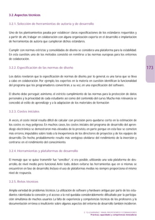 3.2. Aspectos técnicos

3.2.1. Selección de herramientas de autoría y de desarrollo

Uno de los planteamientos pasaba por establecer claras especificaciones de los estándares requeridos y
a partir de ahí, trabajar en colaboración con alguna organización experta en el desarrollo e implantación
de herramientas de autoría que cumplieran dichos estándares.

Cumplir con normas estrictas y consolidadas de diseño se considera una plataforma para la estabilidad.
En esta cuestión, uno de los métodos consistió en remitirse a las normas europeas para los entornos
de colaboración.

3.2.2. Especificación de las normas de diseño                                                                              173
Los datos revelaron que la especificación de normas de diseño, por lo general, es una tarea que se lleva
a cabo en colaboración. Por ejemplo, los expertos en la materia en cuestión identifican la funcionalidad
del programa que los programadores convertirán, a su vez, en una especificación del software.

El diseño debe perseguir, asimismo, el estricto cumplimiento de las normas para la protección de datos
personales y la privacidad de cada estudiante así como del contenido del curso. Mucha más relevancia se
concedió al estilo de aprendizaje y a la adaptación de los materiales de formación

3.2.3. Costes iniciales

A veces, el coste inicial resulta difícil de calcular con precisión pero quedarse corto en la estimación de
los costes es muy peligroso. En muchos casos, los costes iniciales del programa de desarrollo del apren-
dizaje electrónico se demostraron más elevados de lo previsto, en parte porque en esta fase se cometen
más errores, imputables sobre todo a la inexperiencia de los directores de proyectos y de los equipos de
desarrollo. De hecho, probablemente resulte más ventajoso olvidarse del rendimiento de la inversión y
centrarse en el rendimiento del conocimiento.

3.2.4. Herramientas y plataformas de desarrollo

El mensaje que se quiso transmitir fue “sencillez”, si era posible, utilizando una sola plataforma de des-
arrollo, de nivel medio pero funcional. Ante todo, deben evitarse las herramientas que en sí mismas se
encuentren en fase de desarrollo. Incluso el uso de plataformas medias no siempre proporciona el mismo
nivel de respuesta.

3.2.5. Retos técnicos

Amplia variedad de problemas técnicos. La utilización de software y hardware antiguo por parte de los estu-
diantes ralentizaba la conexión y el acceso a la red quedaba considerablemente dificultado por la participa-
ción simultánea de muchos usuarios La falta de experiencia y competencias técnicas de los profesores y la
documentación errónea o insuficiente sobre algunos aspectos del entorno de desarrollo también incidieron.

                                                               3. “E-LEARNING” PARA PROFESORES Y FORMADORES
                                                                       Prácticas, capacidades y competencias innovadoras
 