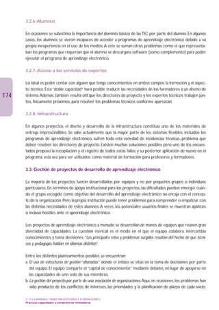 3.2.6. Alumnos

      En ocasiones se subestima la importancia del dominio básico de las TIC por parte del alumno. En algunos
      casos, los alumnos se vieron incapaces de acceder a programas de aprendizaje electrónico debido a su
      propia inexperiencia en el uso de los medios.A este se suman otros problemas como el que representa-
      ban los programas que requerían que el alumno se descargara software (como complemento) para poder
      ejecutar el programa de aprendizaje electrónico.

      3.2.7. Acceso a los servicios de expertos

      Lo ideal es poder contar con alguien que tenga conocimientos en ambos campos: la formación y el aspec-
      to técnico. Esta “doble capacidad” hará posible traducir las necesidades de los formadores a un diseño de
174   sistema.Además, también resulta útil que los directores de proyecto y los expertos técnicos trabajen jun-
      tos, físicamente próximos, para resolver los problemas técnicos conforme aparezcan.

      3.2.8. Infraestructura

      En algunos proyectos, el diseño y desarrollo de la infraestructura constituía uno de los materiales de
      entrega imprescindibles. Se sabe actualmente que la mayor parte de los sistemas flexibles, incluidos los
      programas de aprendizaje electrónico, sufren toda esta variedad de incidencias técnicas, problema que
      deben resolver los directores de proyecto. Existen muchas soluciones posibles pero uno de los encues-
      tados propuso la recopilación y el registro de todos estos fallos y su posterior aplicación de nuevo en el
      programa, esta vez para ser utilizados como material de formación para profesores y formadores.

      3.3. Gestión de proyectos de desarrollo de aprendizaje electrónico

      La mayoría de los proyectos fueron desarrollados por equipos y no por pequeños grupos o individuos
      particulares. En términos de apoyo institucional para los proyectos, las dificultades pueden emerger cuan-
      do el grupo escogido como objetivo del desarrollo del aprendizaje electrónico no encaja con el concep-
      to de la organización. Pero la propia institución puede tener problemas para comprender o empatizar con
      las distintas necesidades de estos alumnos.A veces, los potenciales usuarios finales se muestran apáticos
      o incluso hostiles ante el aprendizaje electrónico.

      Los proyectos de aprendizaje electrónico a menudo se desarrollan de manos de equipos que reúnen gran
      diversidad de capacidades. La cuestión esencial es el modo en el que el equipo colabora, intercambia
      conocimientos y toma decisiones.“Los principales retos y problemas surgidos resultan del hecho de que técni-
      cos y pedagogos hablan en idiomas distintos”.

      Entre los distintos planteamientos posibles se encuentran:
      a. El uso de estructuras de gestión “allanadas” donde el énfasis se sitúe en la toma de decisiones por parte
         del equipo. El equipo comparte el “capital de conocimiento” mediante debates, en lugar de apoyarse en
         las capacidades de uno solo de sus miembros.
      b. La gestión del proyecto por parte de una asociación de organizaciones.Aquí, en ocasiones, los problemas han
         sido producto de los conflictos de intereses, las prioridades y la planificación de plazos de cada socio.

      3. “E-LEARNING” PARA PROFESORES Y FORMADORES
      Prácticas, capacidades y competencias innovadoras
 