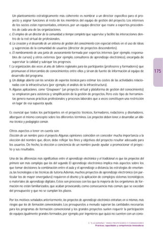 Un planteamiento estratégicamente más coherente es nombrar a un director específico para el pro-
    yecto y asignar funciones al resto de los miembros del equipo de gestión del proyecto. Los intereses
    de los socios están representados, entonces, por un equipo director que reúne a expertos proceden-
    tes de cada una de las organizaciones.
c. El empleo de un director de la comunidad a tiempo completo que supervise y facilite las interacciones den-
    tro de la red virtual de profesionales.
d. La creación y el desarrollo de un sistema de gestión del conocimiento con especial énfasis en el uso de ideas
    y sugerencias de la comunidad de usuarios (director de proyectos descendentes).
e. El nombramiento de una junta de asesoramiento formada por expertos internos (por ejemplo, responsa-
    bles de cursos) y otros externos (por ejemplo, consultores de aprendizaje electrónico), encargada de
    supervisar la calidad y subrayar los progresos.
f. La organización, dos veces al año, de talleres regionales para los participantes (profesores y formadores) que
   promuevan el intercambio de conocimientos entre ellos y sirvan de fuente de información al equipo de                         175
   desarrollo del programa.
g. Un diálogo abierto con los servicios de expertos técnicos para estimar los costes de las actividades relacio-
   nadas con la infraestructura (por ejemplo, el análisis de la infraestructura).
h. Algunas aplicaciones, como “Groupware” (un proyecto virtual y plataforma de gestión del conocimiento)
    se emplearon para asistencia y simplificación de la gestión de proyectos. Pero este tipo de herramien-
    tas genera nuevas prácticas profesionales y procesos laborales que a veces constituyen una restricción
    en lugar de esa supuesta ayuda.

Es esencial que todos los participantes en el proyecto: técnicos, formadores, redactores y diseñadores,
alberguen el mismo concepto sobre los diferentes términos. Los proyectos deben tener, o desarrollar, un idio-
ma técnico y pedagógico común.

Otros aspectos a tener en cuenta son:
Elección de un nombre para el proyecto.Algunas opiniones coinciden en conceder mucha importancia a la
elección del nombre que, dicen, debe reflejar los fines y objetivos del proyecto resultar adecuado para
los usuarios. De hecho, la elección a conciencia de un nombre puede ayudar a promocionar el proyec-
to y sus resultados.

Una de las diferencias más significativas entre el aprendizaje electrónico y el tradicional es que los proyectos del
primero son más complejos que los del segundo. El aprendizaje electrónico implica más aspectos sobre los
que tomar decisiones: la combinación entre el aula y el aprendizaje a distancia, las estrategias de enseñan-
za, las tecnologías o las técnicas de tutoría.Además, muchos proyectos de aprendizaje electrónico (en par-
ticular los de mayor envergadura) requieren el diseño y la aplicación de complejos sistemas tecnológicos
o materiales de aprendizaje digitales. Estos son procesos con los que la mayoría de los organismos de for-
mación no están familiarizados, que acaban provocando, como consecuencia más común, que se excedan
del presupuesto y que no se cumplan los plazos.

Por los motivos señalados anteriormente, los proyectos de aprendizaje electrónico entrañan, en sí mismos, más
riesgos que los de formación convencionales. Los presupuestos a menudo superan las cantidades necesarias
para los programas de formación convencional y los grandes proyectos suelen requerir la participación
de equipos igualmente grandes formados, por ejemplo, por ingenieros que quizá no cuenten con un cono-

                                                                    3. “E-LEARNING” PARA PROFESORES Y FORMADORES
                                                                            Prácticas, capacidades y competencias innovadoras
 