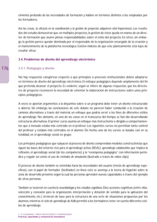 cimiento profundo de las necesidades de formación y hablen en términos distintos a los empleados por
      los formadores.

      Así las cosas, la eficacia en la coordinación y la gestión de proyectos adquieren vital importancia. Los resulta-
      dos del estudio demuestran que, en múltiples proyectos, la gestión de éstos queda en manos de un direc-
      tor de formación que asume plenas responsabilidades sobre el éxito del proyecto. En otros, sin embar-
      go, la gestión parece quedar dominada por el responsable de la organización encargado de la creación y
      el mantenimiento de la plataforma tecnológica. Existen indicios de que este planteamiento está lejos de
      resultar eficaz.

      3.4. Problemas de diseño del aprendizaje electrónico

176   3.4.1. Pedagogía y diseño

      No hay respuestas categóricas respecto a qué principios o procesos institucionales deben adoptarse
      en términos de diseño del aprendizaje electrónico. El enfoque pedagógico depende ampliamente del fin
      que pretenda alcanzar el proyecto. Es evidente, según se infiere de algunas respuestas, que los directo-
      res de proyecto reconocen la necesidad de cimentar la elaboración de instrucciones sobre unos prin-
      cipios pedagógicos.

      A veces se aportan argumentos a la disyuntiva sobre si un programa debe tener un diseño estructurado
      o abierto. Sin embargo, las conclusiones de este debate no parecen haber conducido a la creación de
      caminos alternativos a través del material, un enfoque que podría servir a los fines de diferentes estilos
      de aprendizaje. No obstante, en uno de los casos en el transcurso del tiempo, se han ido desarrollando
      estructuras alternativas. El primer curso asumía un enfoque más instructivista o dirigido a comportamien-
      tos que a menudo estaba más centrado en el profesor. Los siguientes cursos no permitían tanto control
      del profesor y estaban más centrados en el alumno. De hecho, uno de los cursos se basaba, casi en su
      totalidad, en el aprendizaje social en grupo.

      Los principios pedagógicos que subyacen al proceso de diseño comprendían modelos constructivistas que
      siguen las bases del entorno rico para el aprendizaje activo (REAL): aprendizaje colaborativo, que implica la
      reflexión, el aprendizaje social (de los compañeros) y la “recompensa pedagógica” con información perió-
      dica y regular así como el uso de métodos de simulación (ilustrado a través de vídeo clips).

      El proceso de diseño también se orientaba hacia las necesidades del usuario (metas de aprendizaje espe-
      cíficas), con el papel de formador (facilitador) en línea; esto se asemeja a la teoría de Vygotski sobre la
      zona de desarrollo próximo según la cual las personas aprenden nuevas capacidades a través del ejemplo
      de otras personas.

      También se tuvieron en cuenta la neurobiología y los estudios cognitivos. Diez acciones cognitivas (entre ellas:
      selección y conexión para la organización, interpretación y dotación de sentido para la aplicación del
      conocimiento, etc.) sirvieron de base para la estructura de una serie de situaciones propuestas por los
      alumnos, mientras el ciclo de aprendizaje de Kolb permitió a los formadores tener en cuenta diferentes esti-
      los de aprendizaje.

      3. “E-LEARNING” PARA PROFESORES Y FORMADORES
      Prácticas, capacidades y competencias innovadoras
 