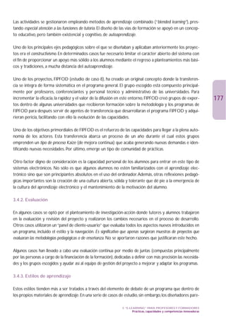 Las actividades se gestionaron empleando métodos de aprendizaje combinado (“blended learning”), pres-
tando especial atención a las funciones de tutoría. El diseño de las vías de formación se apoyó en un concep-
to educativo, pero también existencial y cognitivo, de autoaprendizaje.

Uno de los principales ejes pedagógicos sobre el que se diseñaban y aplicaban anteriormente los proyec-
tos era el constructivismo. En determinados casos fue necesario limitar el carácter abierto del sistema con
el fin de proporcionar un apoyo más sólido a los alumnos mediante el regreso a planteamientos más bási-
cos y tradiciones, a mucha distancia del autoaprendizaje.

Uno de los proyectos, FIPFOD (estudio de caso 8), ha creado un original concepto donde la transferen-
cia se integra de forma sistemática en el programa general. El grupo escogido está compuesto principal-
mente por profesores, conferenciantes y personal técnico y administrativo de las universidades. Para
incrementar la eficacia, la rapidez y el valor de la difusión en este entorno, FIPFOD creó grupos de exper-                   177
tos dentro de algunas universidades que recibieron formación sobre la metodología y los programas de
FIPFOD para después servir de agentes de transferencia que desarrollaran el programa FIPFOD y adqui-
rieran pericia, facilitando con ello la evolución de las capacidades.

Uno de los objetivos primordiales de FIPFOD es el refuerzo de las capacidades para llegar a la plena auto-
nomía de los actores. Esta transferencia abarca un proceso de un año durante el cual estos grupos
emprenden un tipo de proceso Kaize (de mejora continua) que acaba generando nuevas demandas e iden-
tificando nuevas necesidades. Por último, emerge un tipo de comunidad de prácticas.

Otro factor digno de consideración es la capacidad personal de los alumnos para entrar en este tipo de
sistemas electrónicos. No sólo es que algunos alumnos no estén familiarizados con el aprendizaje elec-
trónico sino que son principiantes absolutos en el uso del ordenador.Además, otras reflexiones pedagó-
gicas importantes son la creación de una cultura abierta, sólida y tolerante que dé pie a la emergencia de
la cultura del aprendizaje electrónico y el mantenimiento de la motivación del alumno.

3.4.2. Evaluación

En algunos casos se optó por el planteamiento de investigación-acción donde tutores y alumnos trabajaron
en la evaluación y revisión del proyecto y realizaron los cambios necesarios en el proceso de desarrollo.
Otros casos utilizaron un “panel de cliente-usuario” que evaluaba todos los aspectos nuevos introducidos en
un programa, incluido el estilo y la navegación. Es significativo que apenas surgieran muestras de proyectos que
evaluaran las metodologías pedagógicas o de enseñanza. No se aportaron razones que justificaran este hecho.

Algunos casos han llevado a cabo una evaluación continua por medio de juntas (compuestas principalmente
por las personas a cargo de la financiación de la formación), dedicadas a definir con más precisión las necesida-
des y los grupos escogidos y ayudar así al equipo de gestión del proyecto a mejorar y adaptar los programas.

3.4.3. Estilos de aprendizaje

Estos estilos tienden más a ser tratados a través del elemento de debate de un programa que dentro de
los propios materiales de aprendizaje. En una serie de casos de estudio, sin embargo, los diseñadores pare-

                                                                  3. “E-LEARNING” PARA PROFESORES Y FORMADORES
                                                                          Prácticas, capacidades y competencias innovadoras
 