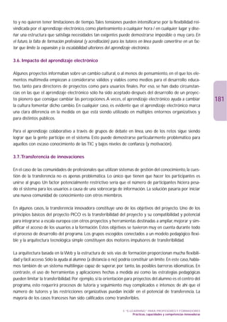 to y no quieren tener limitaciones de tiempo.Tales tensiones pueden intensificarse por la flexibilidad rei-
vindicada por el aprendizaje electrónico, como planteamiento a cualquier hora / en cualquier lugar y dise-
ñar una estructura que satisfaga necesidades tan exigentes puede demostrarse imposible o muy caro. En
el futuro, la falta de formación profesional (y acreditación) para los tutores en línea puede convertirse en un fac-
tor que limite la expansión y la escalabilidad ulteriores del aprendizaje electrónico.

3.6. Impacto del aprendizaje electrónico

Algunos proyectos informaban sobre un cambio cultural, o al menos de pensamiento, en el que los ele-
mentos multimedia empiezan a considerarse válidos y viables como medios para el desarrollo educa-
tivo, tanto para directores de proyectos como para usuarios finales. Por eso, se han dado circunstan-
cias en las que el aprendizaje electrónico sólo ha sido aceptado después del desarrollo de un proyec-
to pionero que consigue cambiar las percepciones.A veces, el aprendizaje electrónico ayuda a cambiar                            181
la cultura fomentar dicho cambio. En cualquier caso, es evidente que el aprendizaje electrónico marca
una clara diferencia en la medida en que está siendo utilizado en múltiples entornos organizativos y
para distintos públicos.

Para el aprendizaje colaborativo a través de grupos de debate en línea, uno de los retos sigue siendo
lograr que la gente participe en el sistema. Esto puede demostrarse particularmente problemático para
aquellos con escaso conocimiento de las TIC y bajos niveles de confianza (y motivación).

3.7.Transferencia de innovaciones

En el caso de las comunidades de profesionales que utilizan sistemas de gestión del conocimiento, la cues-
tión de la transferencia no es apenas problemática. Lo único que tienen que hacer los participantes es
unirse al grupo. Un factor potencialmente restrictivo sería que el número de participantes hiciera pesa-
do el sistema para los usuarios a causa de una sobrecarga de información. La solución pasaría por iniciar
una nueva comunidad de conocimiento con otros miembros.

En algunos casos, la transferencia innovadora constituye uno de los objetivos del proyecto. Uno de los
principios básicos del proyecto PICO es la transferibilidad del proyecto y su compatibilidad y potencial
para integrarse a escala europea con otros proyectos y herramientas destinadas a ampliar, mejorar y sim-
plificar el acceso de los usuarios a la formación. Estos objetivos se tuvieron muy en cuenta durante todo
el proceso de desarrollo del programa. Los grupos escogidos conectados a un modelo pedagógico flexi-
ble y la arquitectura tecnológica simple constituyen dos motores impulsores de transferibilidad.

La arquitectura basada en la Web y la estructura de seis vías de formación proporcionan mucha flexibili-
dad y fácil acceso. Sólo la ayuda al alumno (a distancia o no) podría constituir un límite. En este caso, habla-
mos también de un sistema multilingüe capaz de superar, por tanto, las posibles barreras idiomáticas. En
contraste, el uso de herramientas y aplicaciones hechas a medida así como las estrategias pedagógicas
pueden limitar la transferibilidad. Por ejemplo, si la orientación para proyectos del alumno es el centro del
programa, esto requerirá procesos de tutoría y seguimiento muy complicados e intensos; de ahí que el
número de tutores y las restricciones organizativas puedan incidir en el potencial de transferencia. La
mayoría de los casos franceses han sido calificados como transferibles.

                                                                    3. “E-LEARNING” PARA PROFESORES Y FORMADORES
                                                                            Prácticas, capacidades y competencias innovadoras
 