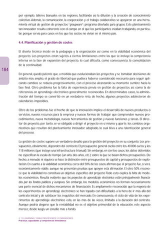 por ejemplo, talleres bianuales en las regiones, facilitando así la difusión y la creación de conocimiento
      colectivo. Además, la comunicación, la cooperación y el trabajo colaborativo se apoyaron en una herra-
      mienta virtual de gestión de proyectos “groupware”; programa diseñado para grupos. Este planteamiento
      tan innovador resulta coherente con el campo en el que los participantes estaban trabajando, en particu-
      lar, porque servía para casos en los que los socios no vivían en el mismo país.

      4.4. Planificación y gestión de costes

      El diseño técnico incide en la pedagogía y la organización así como en la viabilidad económica del
      proyecto. Los proyectos están sujetos a ciertas limitaciones entre las que se incluye la competencia
      interna en la fase de expansión del proyecto, lo cual dificulta, como consecuencia, la consolidación
      de la continuidad.
184
      En general, quedó patente que, a medida que evolucionaban los proyectos y se tomaban decisiones de
      ámbito más amplio, el grado de libertad que pudiera haberse considerado necesario para seguir apli-
      cando cambios se reducía progresivamente, con el proceso alcanzando su momento cumbre hacia la
      fase final. Otro problema fue la falta de experiencia previa en gestión de proyectos así como la de
      referencias en aprendizaje electrónico generalmente reconocidas. En determinados casos, la adminis-
      tración del tiempo se convirtió en un verdadero reto, de hecho, algunos proyectos adolecieron de
      calendarios imposibles.

      Otro de los problemas fue el hecho de que la innovación implica el desarrollo de nuevos productos o
      servicios, nuevos recursos para la empresa y nuevas formas de trabajar que comprenden nuevos pro-
      cedimientos, nueva metodología, nuevas herramientas de gestión y nuevas funciones y tareas. El direc-
      tor de proyecto, por tanto, se ve obligado a dirigir el proyecto en sí mismo y, aparte, los cambios orga-
      nizativos que resultan del planteamiento innovador adoptado, lo cual lleva a una ralentización general
      del proceso.

      La gestión de costes supone un verdadero desafío para la gestión del proyecto en su conjunto. Los pre-
      supuestos, obviamente, dependen del contexto. El presupuesto general oscila entre los 40.000 euros y los
      118 millones (que incluye una infraestructura trianual). Sin embargo, en ciertos casos, los datos obtenidos
      no especifican la escala de tiempo (un año, dos años, etc.) sobre la que se basan dichos presupuestos. De
      hecho, a menudo ni siquiera se hace la distinción entre presupuestos de capital y presupuestos de explo-
      tación. En cuanto a la viabilidad económica, cerca del 50% de los casos afirman que el proyecto fue, o será,
      económicamente viable, aunque no presentan pruebas que apoyen esta afirmación. El otro 50% recono-
      ce que la viabilidad no constituía un objetivo específico del proyecto Todo esto explica la falta de mode-
      los económicos. Resulta evidente que los proyectos de aprendizaje electrónico están principalmente financia-
      dos por los fondos públicos y europeos. Sin embargo, los modelos económicos no forman necesariamente
      una parte esencial de dichos mecanismos de financiación. Es ampliamente reconocido que la mayoría de
      los experimentos en aprendizaje electrónico se han topado con dificultades a la hora de ir más allá del
      contrato inicial y de satisfacer los requisitos del mercado. En consecuencia, el ciclo de vida de los expe-
      rimentos de aprendizaje electrónico está, en las más de las veces, limitado a la duración del contrato.
      Aunque podría alegarse que la rentabilidad no es el objetivo primordial de la educación, este aspecto
      merece, desde luego, un estudio más a fondo.

      3. “E-LEARNING” PARA PROFESORES Y FORMADORES
      Prácticas, capacidades y competencias innovadoras
 