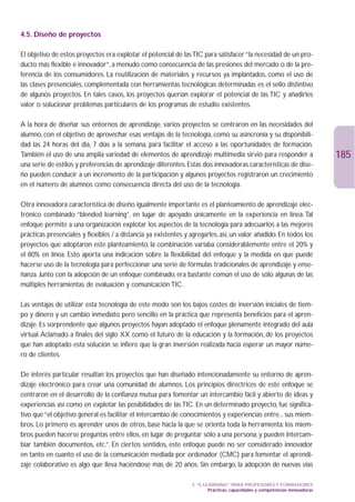 4.5. Diseño de proyectos

El objetivo de estos proyectos era explotar el potencial de las TIC para satisfacer “la necesidad de un pro-
ducto más flexible e innovador”, a menudo como consecuencia de las presiones del mercado o de la pre-
ferencia de los consumidores. La reutilización de materiales y recursos ya implantados, como el uso de
las clases presenciales, complementada con herramientas tecnológicas determinadas es el sello distintivo
de algunos proyectos. En tales casos, los proyectos querían explorar el potencial de las TIC y añadirles
valor o solucionar problemas particulares de los programas de estudio existentes.

A la hora de diseñar sus entornos de aprendizaje, varios proyectos se centraron en las necesidades del
alumno, con el objetivo de aprovechar esas ventajas de la tecnología, como su asincronía y su disponibili-
dad las 24 horas del día, 7 días a la semana, para facilitar el acceso a las oportunidades de formación.
También el uso de una amplia variedad de elementos de aprendizaje multimedia sirvió para responder a                         185
una serie de estilos y preferencias de aprendizaje diferentes. Estas dos innovadoras características de dise-
ño pueden conducir a un incremento de la participación y algunos proyectos registraron un crecimiento
en el número de alumnos como consecuencia directa del uso de la tecnología.

Otra innovadora característica de diseño igualmente importante es el planteamiento de aprendizaje elec-
trónico combinado “blended learning”, en lugar de apoyado únicamente en la experiencia en línea. Tal
enfoque permite a una organización explotar los aspectos de la tecnología para adecuarlos a las mejores
prácticas presenciales y flexibles / a distancia ya existentes y agregarles, así, un valor añadido. En todos los
proyectos que adoptaron este planteamiento, la combinación variaba considerablemente entre el 20% y
el 80% en línea. Esto aporta una indicación sobre la flexibilidad del enfoque y la medida en que puede
hacerse uso de la tecnología para perfeccionar una serie de fórmulas tradicionales de aprendizaje y ense-
ñanza. Junto con la adopción de un enfoque combinado, era bastante común el uso de sólo algunas de las
múltiples herramientas de evaluación y comunicación TIC.

Las ventajas de utilizar esta tecnología de este modo son los bajos costes de inversión iniciales de tiem-
po y dinero y un cambio inmediato pero sencillo en la práctica que representa beneficios para el apren-
dizaje. Es sorprendente que algunos proyectos hayan adoptado el enfoque plenamente integrado del aula
virtual. Aclamado a finales del siglo XX como el futuro de la educación y la formación, de los proyectos
que han adoptado esta solución se infiere que la gran inversión realizada hacía esperar un mayor núme-
ro de clientes.

De interés particular resultan los proyectos que han diseñado intencionadamente su entorno de apren-
dizaje electrónico para crear una comunidad de alumnos. Los principios directrices de este enfoque se
centraron en el desarrollo de la confianza mutua para fomentar un intercambio fácil y abierto de ideas y
experiencias así como en explotar las posibilidades de las TIC. En un determinado proyecto, fue significa-
tivo que “el objetivo general es facilitar el intercambio de conocimientos y experiencias entre... sus miem-
bros. Lo primero es aprender unos de otros, base hacia la que se orienta toda la herramienta: los miem-
bros pueden hacerse preguntas entre ellos, en lugar de preguntar sólo a una persona, y pueden intercam-
biar también documentos, etc.”. En ciertos sentidos, este enfoque puede no ser considerado innovador
en tanto en cuanto el uso de la comunicación mediada por ordenador (CMC) para fomentar el aprendi-
zaje colaborativo es algo que lleva haciéndose más de 20 años. Sin embargo, la adopción de nuevas vías

                                                                 3. “E-LEARNING” PARA PROFESORES Y FORMADORES
                                                                         Prácticas, capacidades y competencias innovadoras
 