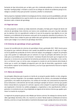 formación de tipo instructivista, por un lado y, por otro, resolviendo problemas. La técnica de aprender
haciendo “learning by doing” a menudo se asocia con un enfoque de solución de problemas porque la tec-
nología se consideró eficaz para presentar escenarios y facilitar la comunicación.

Varios proyectos empleaban también la tecnología para formar y hacían uso de las posibilidades y del valor
que tiene la disponibilidad de los expertos dentro de una comunidad de aprendizaje para informar de las
decisiones sobre el diseño del aprendizaje.

4.9. Papel del tutor

En varios proyectos, su función ya estaba claramente articulada y formaba parte integral del diseño del
entorno de aprendizaje. Estos entornos con tutores eran considerados caros pero muy bien valorados
por los alumnos. Esto era especialmente verdad en el caso de los proyectos cuyo objetivo era ser más                       187
inclusivos y en la definición de las funciones como parte de los programas educativos de profesores / for-
madores. Menos claros estaban los pasos que debían darse para garantizar la apropiada formación de los
tutores para trabajar en un entorno de aprendizaje electrónico.

4.10. Entornos de aprendizaje virtual y gestionado

A pesar de la proliferación de entornos de aprendizaje virtual y gestionado (VLE / MLE), fueron pocos
los proyectos que realmente afirmaron estar usando una plataforma adecuada. Se sabe que a la mayo-
ría de las plataformas producidas de forma comercial subyace una pedagogía o conjunto de principios
y que estos pueden ser inadecuados para un contexto en el que los principios alternativos son esen-
ciales para el pretendido proceso de formación / enseñanza. Resulta interesante que la mayoría de los
proyectos se sirvieran de una variedad de herramientas procedentes de las disponibles en los escrito-
rios o en Internet o que, en ciertos casos, encargaran la creación de una herramienta determinada. A
menos que se cuente con holgados presupuestos para este tipo de desarrollos, seguramente resulte
más prudente explotar las herramientas existentes y eso fue lo que aparentemente hicieron la mayoría
de los proyectos.

4.11. Marco de innovación

Las principales influencias para la puesta en marcha de un proyecto pueden dividirse en dos categorías:
internas y externas. Responder a las necesidades específicas de los clientes, a las demandas formalizadas
y particulares, a los análisis de perspectivas, a los sondeos de mercado, a las convocatorias de propuestas
de las instituciones o directamente del mercado, constituyen ejemplos de factores externos que pueden
incitar al desarrollo de un proyecto. En contraste, aspectos como compartir la experiencia adquirida por
una organización o fomentar los cambios pedagógicos u organizativos o, más específicamente, facilitar y
potenciar el crecimiento de una red ya implantada son algunos de los factores internos que ayudan a pro-
mover la creación de un proyecto.

La mayoría de los proyectos parecen estar influidos por factores externos. Sin embargo, los sistemas más fle-
xibles (aprendizaje electrónico, ODL, etc.) muestran un carácter híbrido donde la combinación de factores
internos y externos es lo que desencadena el nacimiento del proyecto (por ejemplo, directrices de los minis-

                                                               3. “E-LEARNING” PARA PROFESORES Y FORMADORES
                                                                       Prácticas, capacidades y competencias innovadoras
 