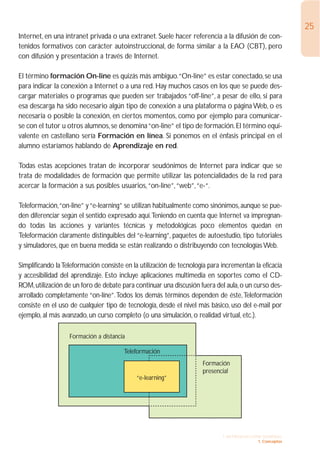 25
Internet, en una intranet privada o una extranet. Suele hacer referencia a la difusión de con-
tenidos formativos con carácter autoinstruccional, de forma similar a la EAO (CBT), pero
con difusión y presentación a través de Internet.

El término formación On-line es quizás más ambiguo.“On-line” es estar conectado, se usa
para indicar la conexión a Internet o a una red. Hay muchos casos en los que se puede des-
cargar materiales o programas que pueden ser trabajados “off-line”, a pesar de ello, si para
esa descarga ha sido necesario algún tipo de conexión a una plataforma o página Web, o es
necesaria o posible la conexión, en ciertos momentos, como por ejemplo para comunicar-
se con el tutor u otros alumnos, se denomina “on-line” el tipo de formación. El término equi-
valente en castellano sería Formación en línea. Si ponemos en el énfasis principal en el
alumno estaríamos hablando de Aprendizaje en red.

Todas estas acepciones tratan de incorporar seudónimos de Internet para indicar que se
trata de modalidades de formación que permite utilizar las potencialidades de la red para
acercar la formación a sus posibles usuarios,“on-line”,“web”,“e-“.

Teleformación,“on-line” y “e-learning” se utilizan habitualmente como sinónimos, aunque se pue-
den diferenciar según el sentido expresado aquí.Teniendo en cuenta que Internet va impregnan-
do todas las acciones y variantes técnicas y metodológicas poco elementos quedan en
Teleformación claramente distinguibles del “e-learning”, paquetes de autoestudio, tipo tutoriales
y simuladores, que en buena medida se están realizando o distribuyendo con tecnologías Web.

Simplificando la Teleformación consiste en la utilización de tecnología para incrementan la eficacia
y accesibilidad del aprendizaje. Esto incluye aplicaciones multimedia en soportes como el CD-
ROM, utilización de un foro de debate para continuar una discusión fuera del aula, o un curso des-
arrollado completamente “on-líne”.Todos los demás términos dependen de éste,Teleformación
consiste en el uso de cualquier tipo de tecnología, desde el nivel más básico, uso del e-mail por
ejemplo, al más avanzado, un curso completo (o una simulación, o realidad virtual, etc.).

                   Formación a distancia

                                       Teleformación
                                                                     Formación
                                                                     presencial
                                            “e-learning”




                                                                             1. INTRODUCCIÓN GENERAL
                                                                                           1. Conceptos
 