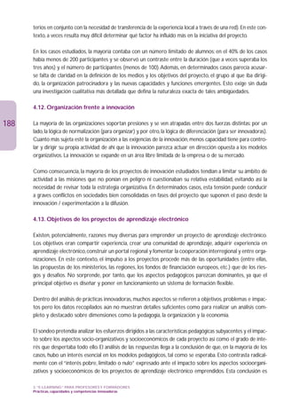 terios en conjunto con la necesidad de transferencia de la experiencia local a través de una red). En este con-
      texto, a veces resulta muy difícil determinar qué factor ha influido más en la iniciativa del proyecto.

      En los casos estudiados, la mayoría contaba con un número limitado de alumnos; en el 40% de los casos
      había menos de 200 participantes y se observó un contraste entre la duración (que a veces superaba los
      tres años) y el número de participantes (menos de 100).Además, en determinados casos parecía acusar-
      se falta de claridad en la definición de los medios y los objetivos del proyecto, el grupo al que iba dirigi-
      do, la organización patrocinadora y las nuevas capacidades y funciones emergentes. Esto exige sin duda
      una investigación cualitativa más detallada que defina la naturaleza exacta de tales ambigüedades.

      4.12. Organización frente a innovación

188   La mayoría de las organizaciones soportan presiones y se ven atrapadas entre dos fuerzas distintas: por un
      lado, la lógica de normalización (para organizar) y, por otro, la lógica de diferenciación (para ser innovadoras).
      Cuanto más sujeta esté la organización a las exigencias de la innovación, menos capacidad tiene para contro-
      lar y dirigir su propia actividad; de ahí que la innovación parezca actuar en dirección opuesta a los modelos
      organizativos. La innovación se expande en un área libre limitada de la empresa o de su mercado.

      Como consecuencia, la mayoría de los proyectos de innovación estudiados tendían a limitar su ámbito de
      actividad a las misiones que no ponían en peligro ni cuestionaban su relativa estabilidad, evitando así la
      necesidad de revisar toda la estrategia organizativa. En determinados casos, esta tensión puede conducir
      a graves conflictos en sociedades bien consolidadas en fases del proyecto que suponen el paso desde la
      innovación / experimentación a la difusión.

      4.13. Objetivos de los proyectos de aprendizaje electrónico

      Existen, potencialmente, razones muy diversas para emprender un proyecto de aprendizaje electrónico.
      Los objetivos eran compartir experiencia, crear una comunidad de aprendizaje, adquirir experiencia en
      aprendizaje electrónico, construir un portal regional y fomentar la cooperación interregional y entre orga-
      nizaciones. En este contexto, el impulso a los proyectos procede más de las oportunidades (entre ellas,
      las propuestas de los ministerios, las regiones, los fondos de financiación europeos, etc.) que de los ries-
      gos y desafíos. No sorprende, por tanto, que los aspectos pedagógicos parezcan dominantes, ya que el
      principal objetivo es diseñar y poner en funcionamiento un sistema de formación flexible.

      Dentro del análisis de prácticas innovadoras, muchos aspectos se refieren a objetivos, problemas e impac-
      tos pero los datos recopilados aún no muestran detalles suficientes como para realizar un análisis com-
      pleto y destacado sobre dimensiones como la pedagogía, la organización y la economía.

      El sondeo pretendía analizar los esfuerzos dirigidos a las características pedagógicas subyacentes y el impac-
      to sobre los aspectos socio-organizativos y socioeconómicos de cada proyecto así como el grado de inte-
      rés que despertaba todo ello. El análisis de las respuestas llega a la conclusión de que, en la mayoría de los
      casos, hubo un interés esencial en los modelos pedagógicos, tal como se esperaba. Esto contrasta radical-
      mente con el “interés pobre, limitado o nulo” expresado ante el impacto sobre los aspectos socioorgani-
      zativos y socioeconómicos de los proyectos de aprendizaje electrónico emprendidos. Esta conclusión es

      3. “E-LEARNING” PARA PROFESORES Y FORMADORES
      Prácticas, capacidades y competencias innovadoras
 