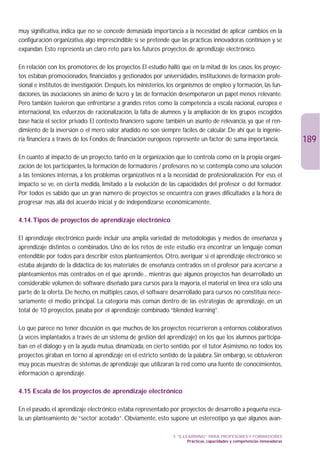 muy significativa, indica que no se concede demasiada importancia a la necesidad de aplicar cambios en la
configuración organizativa, algo imprescindible si se pretende que las prácticas innovadoras continúen y se
expandan. Esto representa un claro reto para los futuros proyectos de aprendizaje electrónico.

En relación con los promotores de los proyectos El estudio halló que en la mitad de los casos, los proyec-
tos estaban promocionados, financiados y gestionados por universidades, instituciones de formación profe-
sional e institutos de investigación. Después, los ministerios, los organismos de empleo y formación, las fun-
daciones, las asociaciones sin ánimo de lucro y las de formación desempeñaron un papel menos relevante.
Pero también tuvieron que enfrentarse a grandes retos como la competencia a escala nacional, europea e
internacional, los esfuerzos de racionalización, la falta de alumnos y la ampliación de los grupos escogidos
base hacia el sector privado. El contexto financiero supone también un asunto de relevancia, ya que el ren-
dimiento de la inversión o el mero valor añadido no son siempre fáciles de calcular. De ahí que la ingenie-
ría financiera a través de los Fondos de financiación europeos represente un factor de suma importancia.                    189
En cuanto al impacto de un proyecto, tanto en la organización que lo controla como en la propia organi-
zación de los participantes, la formación de formadores / profesores no se contempla como una solución
a las tensiones internas, a los problemas organizativos ni a la necesidad de profesionalización. Por eso, el
impacto se ve, en cierta medida, limitado a la evolución de las capacidades del profesor o del formador.
Por todos es sabido que un gran número de proyectos se encuentra con graves dificultades a la hora de
progresar más allá del acuerdo inicial y de independizarse económicamente.

4.14.Tipos de proyectos de aprendizaje electrónico

El aprendizaje electrónico puede incluir una amplia variedad de metodologías y medios de enseñanza y
aprendizaje distintos o combinados. Uno de los retos de este estudio era encontrar un lenguaje común
entendible por todos para describir estos planteamientos. Otro, averiguar si el aprendizaje electrónico se
estaba alejando de la didáctica de los materiales de enseñanza centrados en el profesor para acercarse a
planteamientos más centrados en el que aprende... mientras que algunos proyectos han desarrollado un
considerable volumen de software diseñado para cursos para la mayoría, el material en línea era sólo una
parte de la oferta. De hecho, en múltiples casos, el software desarrollado para cursos no constituía nece-
sariamente el medio principal. La categoría más común dentro de las estrategias de aprendizaje, en un
total de 10 proyectos, pasaba por el aprendizaje combinado “blended learning”.

Lo que parece no tener discusión es que muchos de los proyectos recurrieron a entornos colaborativos
(a veces implantados a través de un sistema de gestión del aprendizaje) en los que los alumnos participa-
ban en el diálogo y en la ayuda mutua, dinamizada, en cierto sentido, por el tutor.Asimismo, no todos los
proyectos giraban en torno al aprendizaje en el estricto sentido de la palabra. Sin embargo, se obtuvieron
muy pocas muestras de sistemas de aprendizaje que utilizaran la red como una fuente de conocimientos,
información o aprendizaje.

4.15 Escala de los proyectos de aprendizaje electrónico

En el pasado, el aprendizaje electrónico estaba representado por proyectos de desarrollo a pequeña esca-
la, un planteamiento de “sector acotado”. Obviamente, esto supone un estereotipo ya que algunos avan-

                                                                3. “E-LEARNING” PARA PROFESORES Y FORMADORES
                                                                        Prácticas, capacidades y competencias innovadoras
 