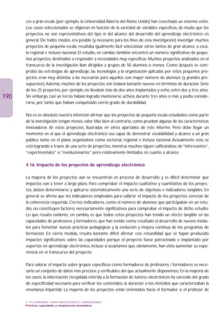 ces a gran escala (por ejemplo, la Universidad Abierta del Reino Unido) han cosechado un enorme éxito.
      Los casos seleccionados se eligieron en función de la variedad de variables específicas, de modo que los
      proyectos no son representativos del tipo ni del alcance del desarrollo del aprendizaje electrónico en
      general. De todos modos, era posible (y necesario para los fines de esta investigación) investigar muchos
      proyectos de pequeña escala, resultaba igualmente fácil seleccionar otros tantos de gran alcance, a esca-
      la regional e incluso nacional. El estudio, en cambio, también encontró un número significativo de peque-
      ños proyectos, destinados a responder a necesidades muy específicas. Muchos proyectos analizados en el
      transcurso de la investigación iban dirigidos a grupos de 50 alumnos o menos. Como después se com-
      probó, las estrategias de aprendizaje, las tecnologías y la organización aplicadas por estos pequeños pro-
      yectos eran muy distintas a las necesarias para aquellos con mayor número de alumnos (y grandes pre-
      supuestos).Además, muchos de los proyectos son todavía bastante nuevos en términos de duración. Siete
      de los 25 proyectos, por ejemplo, no llevaban más de dos años implantados y ocho, entre dos y tres años.
190   Sin embargo, casi un tercio habían logrado mantenerse activos durante tres años o más y podía conside-
      rarse, por tanto, que habían conquistado cierto grado de durabilidad.

      No es en absoluto nuestra intención afirmar que los proyectos de pequeña escala estudiados como parte
      de la investigación tengan menos valor. Más bien al contrario, como prueban algunas de las características
      innovadoras de estos proyectos, ilustradas en otros apartados de este informe. Pero debe llegar un
      momento en el que el aprendizaje electrónico sea capaz de demostrar escalabilidad y alcance a un gran
      público tanto en el plano organizativo como sectorial, regional e incluso nacional. Actualmente esto se
      está logrando a través de una serie de proyectos, mientras muchos siguen calificándose de “interesantes”,
      “experimentales” o “revolucionarios” pero relativamente limitados en cuanto a alcance.

      4.16. Impacto de los proyectos de aprendizaje electrónico

      La mayoría de los proyectos aún se encuentran en proceso de desarrollo y es difícil determinar qué
      impactos van a tener a largo plazo. Para comprobar el impacto cualitativo y cuantitativo de los proyec-
      tos, deben determinarse y aplicarse sistemáticamente una serie de objetivos e indicadores tangibles. En
      general, se afirma que los indicadores empleados para calibrar el impacto de los proyectos carecían de
      la coherencia requerida. Ciertos indicadores, como el número de alumnos que participaban en un estu-
      dio, no constituyen factores necesariamente significativos para comprobar el impacto de dicho estudio.
      Lo que resulta evidente, en cambio, es que todos estos proyectos han tenido un efecto tangible en las
      capacidades de profesores y formadores, que han tenido como resultado el desarrollo de nuevos módu-
      los para fomentar nuevas prácticas pedagógicas y la evolución y mejora continua de los programas de
      formación. En cierta medida, resulta bastante difícil afirmar con rotundidad que se hayan producido
      impactos significativos sobre las capacidades porque el proyecto fuese patrocinado e implantado por
      expertos en aprendizaje electrónico, incluso si aceptamos que, obviamente, han visto aumentar su expe-
      riencia en el transcurso del proyecto.

      Para valorar el impacto sobre grupos específicos como formadores de profesores / formadores es nece-
      sario un conjunto de datos más precisos y verificables del que actualmente disponemos. En la mayoría de
      los casos, la información recopilada referida a la formación de tutores electrónicos ha carecido del grado
      de especificidad necesario para verificar los contenidos, la duración o los métodos que caracterizaban la
      enseñanza impartida. La mayoría de los proyectos están orientados hacia el formador o el profesor de

      3. “E-LEARNING” PARA PROFESORES Y FORMADORES
      Prácticas, capacidades y competencias innovadoras
 