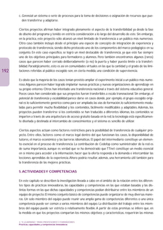 c. Gerencial: un sistema o serie de procesos para la toma de decisiones o asignación de recursos que pue-
         den transferirse y adaptarse.

      Ciertos proyectos afirman haber integrado plenamente el aspecto de la transferibilidad ya desde la fase
      de diseño del programa y tenido en estricta consideración a lo largo del desarrollo de este. Sin embargo,
      en la práctica, este proyecto sólo alcanzó un nivel limitado de transferencia a un público más numeroso.
      Otro caso también incluyó desde el principio una especie de concepto de integración de experiencia y
      protocolo de transferencia, siendo dicho protocolo uno de los componentes del marco pedagógico en su
      conjunto. En este caso específico, se logró un nivel destacable de transferencia, ya que este fue siempre
      uno de los objetivos principales para formadores y alumnos. Pero también encontramos algunos (raros)
      casos que parecen haber cerrado deliberadamente (o no) la puerta y haber puesto límite a la transferi-
      bilidad. Paradójicamente, esto es así en comunidades virtuales en las que la cantidad y el grado de las limi-
192   taciones referidas al público escogido son, en cierta medida, una condición de supervivencia.

      Es obvio que la mayoría de los casos tenían previsto ampliar el experimento inicial a un público más nume-
      roso.Algunos parecen haber logrado implantar nuevas prácticas y nuevas organizaciones de aprendizaje en
      su propio entorno. Otros han intentado una transferencia nacional a través del sistema educativo general.
      Pocos casos han considerado que sus proyectos fueran transferibles a escala transnacional. Sin embargo, el
      potencial de transferencia y escalabilidad parece darse en casos donde, por ejemplo, el grupo escogido origi-
      nal es lo suficientemente genérico como para ser ampliado, las vías de formación, lo suficientemente modu-
      ladas para permitir mucha flexibilidad y los contenidos, fácilmente modificables y adaptables. Además, los
      proyectos pueden transferirse si los contenidos se han traducido a diferentes idiomas, los contenidos se
      imparten a través de una arquitectura de acceso gratuito basada en la red, la tecnología está específicamen-
      te diseñada y destinada al intercambio de conocimientos y el sistema es sencillo de utilizar.

      Ciertos aspectos actúan como factores restrictivos para la posibilidad de transferencia de cualquier pro-
      yecto. Entre ellos, factores como el marco legal dentro del que funcionan los casos, la disponibilidad de
      tutores, el marco económico y las barreras idiomáticas. El papel del intermediario constituye un elemen-
      to esencial en el proceso de transferencia. La contribución de Cedefop como suministrador de la red es
      de suma importancia, aunque es verdad que se ha demostrado que TTnet constituye un medio esencial
      en sí mismo para acceder a la información, hacer que la oferta responda a la demanda e intercambiar las
      lecciones aprendidas de la experiencia.Ahora podría resultar, además, una herramienta útil también para
      la transferencia de las mejores prácticas.

      5. ACTIVIDADES Y COMPETENCIAS

      En este capítulo se describen la investigación llevada a cabo en el ámbito de la relación entre los diferen-
      tes tipos de prácticas innovadoras, las capacidades y competencias en las que estaban basadas y las dis-
      tintas formas en las que dichas capacidades y competencias podían distribuirse entre los miembros de un
      equipo de proyecto. El mismo conjunto básico de competencias puede organizarse de muy diversas mane-
      ras. Un solo miembro del equipo puede reunir una amplia gama de competencias diferentes o una única
      competencia puede ser común a varios miembros del equipo. La distribución del trabajo entre los miem-
      bros del equipo puede ser estricta o relativamente flexible. A partir de estas premisas se infiere que, en
      la medida en que los proyectos compartan los mismos objetivos y características, requerirán las mismas

      3. “E-LEARNING” PARA PROFESORES Y FORMADORES
      Prácticas, capacidades y competencias innovadoras
 