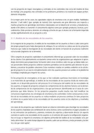 con los proyectos de mayor envergadura y centrados en los contenidos más cerca del modelo de línea
      de montaje y los pequeños, más centrados en los profesores, próximos a la creación de equipos profun-
      damente integrados.

      En la mayor parte de los casos, las capacidades objeto de enseñanza eran, en gran medida, “habilidades
      directas” (“soft skills”) (por ejemplo, de tutoría). Esto representa una gran diferencia con respecto a
      muchos proyectos de aprendizaje electrónico relacionados con la industria de servicios y manufacturas,
      donde el fin último es transmitir el conocimiento objetivo como por ejemplo: productos, técnicas y pro-
      cedimientos. Debe prestarse atención, sin embargo, al hecho de que el alcance de la formación impartida
      variaba significativamente de un proyecto a otro.

      5.1.1. Análisis de las necesidades de los usuarios
194
      En la mayoría de los proyectos, el análisis de las necesidades de los usuarios se llevó a cabo como parte
      del propio proyecto pero hubo divergencia de enfoques. En un extremo se coloca uno de los proyectos
      franceses que realiza la investigación de las necesidades del cliente en función de un proceso realmente
      estructurado (ingénierie de la demande).

      Otro conjunto de proyectos explotaban el conocimiento informal que ya poseían sobre las necesidades
      de los clientes. Este planteamiento era bastante común entre las organizaciones que adoptaron el apren-
      dizaje electrónico para proporcionar formación sobre áreas temáticas sobre las que ya habían dado cur-
      sos presenciales.Varios proyectos celebran reuniones periódicas con los alumnos para detectar los pro-
      blemas y encontrar las posibles soluciones. Estas reuniones resultan en cambios evidentes en la estrate-
      gia del proyecto. En un caso la retroalimentación entre los usuarios provocó un cambio en la plataforma
      tecnológica empleada para impartir los cursos.

      En los proyectos de envergadura, en los que se han realizado cuantiosas inversiones en tecnología
      o en materiales de aprendizaje, el análisis de las necesidades de los usuarios incide de manera des-
      tacable en el desarrollo posterior del proceso. En el transcurso del análisis de las necesidades de
      los usuarios, el equipo de proyecto compara las competencias de los alumnos futuros con la deman-
      da de competencias de las organizaciones a las que pertenecen, identificando así el vacío de com-
      petencias que debe llenarse. En los proyectos pequeños resulta mucho más fácil modificar las
      estructuras organizativas, las estrategias de enseñanza y los contenidos. Como consecuencia, el aná-
      lisis de las necesidades de los usuarios se realiza mediante un proceso continuo. En tales proyectos
      el énfasis no se ponía tanto en las necesidades de los usuarios como en los objetivos y resultados
      del aprendizaje.

      Los casos de los proyectos que realmente hacían un esfuerzo sistemático para investigar las necesidades
      de los usuarios empleaban una combinación de varias técnicas, como cuestionarios en papel y basados en
      la red, entrevistas con profesores y alumnos, revisiones de expertos y observación directa. Un aspecto
      esencial en cuanto a las necesidades de los usuarios es el contexto del usuario, la configuración organiza-
      tiva en la que se impartirá la enseñanza. Un objetivo primordial del análisis de las necesidades será, por
      tanto, determinar “de cuánto tiempo disponen los usuarios, cuáles son sus intereses y metas personales y los lími-
      tes a los que están sujetos.

      3. “E-LEARNING” PARA PROFESORES Y FORMADORES
      Prácticas, capacidades y competencias innovadoras
 