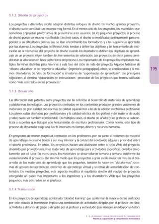 5.1.2. Diseño de proyectos

Los proyectos a diferentes escalas adoptan distintos enfoques de diseño. En muchos grandes proyectos,
el diseño suele constituir un proceso muy formal. En al menos uno de los proyectos, los materiales eran
sometidos a “pruebas piloto antes de presentarse a los usuarios. En los pequeños proyectos, el proceso
de diseño puede ser mucho más flexible. En otros casos, el diseño se modificaba continuamente para res-
ponder a las dificultades con las que se iban encontrando los formadores y a las sugerencias aportadas
por los alumnos. Los proyectos del Reino Unido tendían a definir los objetivos y las herramientas de valo-
ración en la misma fase del proyecto de diseño: cuando los diseñadores definen los objetivos de aprendi-
zaje de un proyecto eligen también las herramientas de valoración. Los proyectos de otros países consi-
deraban la valoración en fases posteriores del proceso. Los responsables de los proyectos empleaban múl-
tiples términos distintos para referirse a esta fase del ciclo de vida del proyecto. Algunos hablaban de
“diseño educativo” o de “ingeniería educativa” (ingénierie pedagogique), otros, se consideraban a sí mis-                    195
mos diseñadores de “vías de formación” o creadores de “experiencias de aprendizaje”. Las principales
objeciones al término “elaboración de instrucciones” procedían de los proyectos que hemos calificado
como “más centrados en los profesores”.

5.1.3. Desarrollo

Las diferencias más patentes entre proyectos son las referidas al desarrollo de materiales de aprendizaje
y plataformas tecnológicas. Los proyectos centrados en los contenidos producen grandes volúmenes de
materiales de gran calidad, con normas de calidad equivalentes a las de la edición electrónica profesional.
Los planes están diseñados por profesionales y la calidad estética de los gráficos y del material de audio
y vídeo suele ser también considerable. En múltiples casos, el diseño de la Web y los gráficos se subcon-
trata a expertos que trabajan con herramientas de escritura profesionales. Como norma, este tipo de
proceso de desarrollo exige una fuerte inversión en tiempo, dinero y recursos humanos.

En proyectos de menor magnitud, centrados en los profesores, por su parte, el volumen de material
de aprendizaje necesario tiende a ser muy inferior y la calidad del contenido adquiere prioridad sobre
el diseño profesional. En otros, los proyectos hacían una distinción entre el sitio Web del proyecto,
diseñado por profesionales, y los materiales de aprendizaje para actividades específicas, creados direc-
tamente por el tutor. En estos casos, los materiales se desarrollaron semana a semana, conforme iba
evolucionando el proyecto. Del mismo modo que los proyectos a gran escala invierten más en el des-
arrollo de los materiales de aprendizaje que los pequeños, también lo hacen en plataformas: siste-
mas de gestión del aprendizaje, entornos de aprendizaje virtual y sistemas de administración de con-
tenidos. En muchos proyectos, este aspecto modifica el equilibrio dentro del equipo de proyecto,
otorgando un papel más importante a los ingenieros y a los diseñadores Web que los proyectos
pequeños, más centrados en el profesor.

5.1.4.Transmisión

En los proyectos de aprendizaje combinado “blended learning” que conforman la mayoría de los analizados
por este estudio, la transmisión implica una combinación de actividades dirigidas por el profesor en clase,
actividades a distancia de grupo o dirigidas por el profesor y autoestudio (casi siempre asistido por un tutor).

                                                                 3. “E-LEARNING” PARA PROFESORES Y FORMADORES
                                                                         Prácticas, capacidades y competencias innovadoras
 