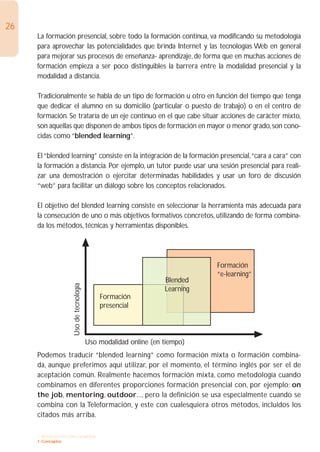 26
     La formación presencial, sobre todo la formación continua, va modificando su metodología
     para aprovechar las potencialidades que brinda Internet y las tecnologías Web en general
     para mejorar sus procesos de enseñanza- aprendizaje, de forma que en muchas acciones de
     formación empieza a ser poco distinguibles la barrera entre la modalidad presencial y la
     modalidad a distancia.

     Tradicionalmente se habla de un tipo de formación u otro en función del tiempo que tenga
     que dedicar el alumno en su domicilio (particular o puesto de trabajo) o en el centro de
     formación. Se trataría de un eje continuo en el que cabe situar acciones de carácter mixto,
     son aquellas que disponen de ambos tipos de formación en mayor o menor grado, son cono-
     cidas como “blended learning”.

     El “blended learning” consiste en la integración de la formación presencial,“cara a cara” con
     la formación a distancia. Por ejemplo, un tutor puede usar una sesión presencial para reali-
     zar una demostración o ejercitar determinadas habilidades y usar un foro de discusión
     “web” para facilitar un diálogo sobre los conceptos relacionados.

     El objetivo del blended learning consiste en seleccionar la herramienta más adecuada para
     la consecución de uno o más objetivos formativos concretos, utilizando de forma combina-
     da los métodos, técnicas y herramientas disponibles.




                                                                           Formación
                                                                           “e-learning”
                                                                Blended
                   Uso de tecnología




                                                                Learning
                                           Formación
                                           presencial




                                       Uso modalidad online (en tiempo)
     Podemos traducir “blended learning” como formación mixta o formación combina-
     da, aunque preferimos aquí utilizar, por el momento, el término inglés por ser el de
     aceptación común. Realmente hacemos formación mixta, como metodología cuando
     combinamos en diferentes proporciones formación presencial con, por ejemplo; on
     the job, mentoring, outdoor..., pero la definición se usa especialmente cuando se
     combina con la Teleformación, y este con cualesquiera otros métodos, incluidos los
     citados más arriba.

     1. INTRODUCCIÓN GENERAL
     1. Conceptos
 