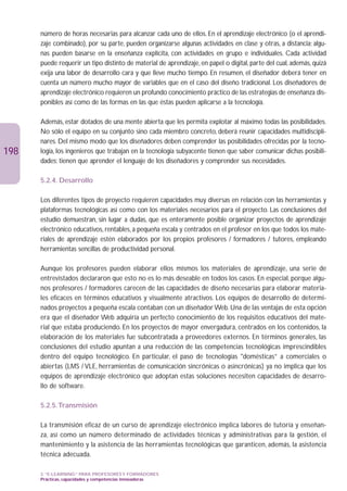 número de horas necesarias para alcanzar cada uno de ellos. En el aprendizaje electrónico (o el aprendi-
      zaje combinado), por su parte, pueden organizarse algunas actividades en clase y otras, a distancia; algu-
      nas pueden basarse en la enseñanza explícita, con actividades en grupo e individuales. Cada actividad
      puede requerir un tipo distinto de material de aprendizaje, en papel o digital, parte del cual, además, quizá
      exija una labor de desarrollo cara y que lleve mucho tiempo. En resumen, el diseñador deberá tener en
      cuenta un número mucho mayor de variables que en el caso del diseño tradicional. Los diseñadores de
      aprendizaje electrónico requieren un profundo conocimiento práctico de las estrategias de enseñanza dis-
      ponibles así como de las formas en las que éstas pueden aplicarse a la tecnología.

      Además, estar dotados de una mente abierta que les permita explotar al máximo todas las posibilidades.
      No sólo el equipo en su conjunto sino cada miembro concreto, deberá reunir capacidades multidiscipli-
      nares. Del mismo modo que los diseñadores deben comprender las posibilidades ofrecidas por la tecno-
198   logía, los ingenieros que trabajan en la tecnología subyacente tienen que saber comunicar dichas posibili-
      dades; tienen que aprender el lenguaje de los diseñadores y comprender sus necesidades.

      5.2.4. Desarrollo

      Los diferentes tipos de proyecto requieren capacidades muy diversas en relación con las herramientas y
      plataformas tecnológicas así como con los materiales necesarios para el proyecto. Las conclusiones del
      estudio demuestran, sin lugar a dudas, que es enteramente posible organizar proyectos de aprendizaje
      electrónico educativos, rentables, a pequeña escala y centrados en el profesor en los que todos los mate-
      riales de aprendizaje estén elaborados por los propios profesores / formadores / tutores, empleando
      herramientas sencillas de productividad personal.

      Aunque los profesores pueden elaborar ellos mismos los materiales de aprendizaje, una serie de
      entrevistados declararon que esto no es lo más deseable en todos los casos. En especial, porque algu-
      nos profesores / formadores carecen de las capacidades de diseño necesarias para elaborar materia-
      les eficaces en términos educativos y visualmente atractivos. Los equipos de desarrollo de determi-
      nados proyectos a pequeña escala contaban con un diseñador Web. Una de las ventajas de esta opción
      era que el diseñador Web adquiría un perfecto conocimiento de los requisitos educativos del mate-
      rial que estaba produciendo. En los proyectos de mayor envergadura, centrados en los contenidos, la
      elaboración de los materiales fue subcontratada a proveedores externos. En términos generales, las
      conclusiones del estudio apuntan a una reducción de las competencias tecnológicas imprescindibles
      dentro del equipo tecnológico. En particular, el paso de tecnologías domésticas” a comerciales o
      abiertas (LMS / VLE, herramientas de comunicación sincrónicas o asincrónicas) ya no implica que los
      equipos de aprendizaje electrónico que adoptan estas soluciones necesiten capacidades de desarro-
      llo de software.

      5.2.5.Transmisión

      La transmisión eficaz de un curso de aprendizaje electrónico implica labores de tutoría y enseñan-
      za, así como un número determinado de actividades técnicas y administrativas para la gestión, el
      mantenimiento y la asistencia de las herramientas tecnológicas que garanticen, además, la asistencia
      técnica adecuada.

      3. “E-LEARNING” PARA PROFESORES Y FORMADORES
      Prácticas, capacidades y competencias innovadoras
 