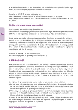 to de aprendizaje electrónico se rige, esencialmente, por los mismos criterios empleados para el segui-
      miento y la evaluación de los programas tradicionales de formación.

      Consultar en el ANEXO las tablas relacionadas con:
      Capacidades básicas esenciales para los proyectos de aprendizaje electrónico (Tabla 1).
      Capacidades necesarias para los proyectos a gran escala, centrados en los contenidos producción inter-
      na (Tabla 2).

      5.3. Diferentes soluciones para cada necesidad

      Las conclusiones del presente estudio demuestran que:
      a. Diferencias aparte, todos los proyectos de aprendizaje a distancia exigen una serie de capacidades esenciales.
200   b. Muchas de estas capacidades coinciden con las exigidas para una eficaz formación en clase.

      Incluso aunque la distinción entre proyectos de aprendizaje electrónicos centrados en los profesores y
      los centrados en los contenidos es clara, eso no significa que cada uno de los proyectos estudiados por
      TTnet encaje exactamente en una de estas dos categorías. De hecho, una serie de proyectos muy intere-
      santes pueden considerarse una combinación de los dos extremos. La distinción, sin embargo, facilita la
      tarea a la hora de determinar las actividades principales, las capacidades y las estructuras organizativas
      requeridas por cada tipo de proyecto.

      Consultar en el ANEXO la tabla relacionada con:
      Dos clases de proyectos de aprendizaje electrónico (Tabla 3).

      6. CONCLUSIONES

      A excepción de un proyecto, los grupos elegidos que abarcaba el estudio estaban formados, o bien por
      profesores (principalmente procedentes del sistema de educación público) o por formadores. En una
      serie de casos, el grupo escogido de un proyecto incluía a ambos grupos. En algunos proyectos para
      formadores, los participantes procedían exclusivamente del sector público, en otros, sólo del sector
      privado. En varios casos, el proyecto se dirigía a un público mixto, procedente de ambos sectores.
      Además, la muestra presentaba un sesgo hacia la formación de profesores en, o para, el sector de la
      educación superior.

      Los objetivos de aprendizaje de los proyectos pueden agruparse en dos categorías básicas:
      a. Un gran número de proyectos tenían como objetivo específico la enseñanza de capacidades relaciona-
         das con el aprendizaje electrónico. Algunos, cubrían un amplio espectro; otros estaban enfocados a la
         enseñanza de capacidades de aprendizaje electrónico particulares
      b. Otros proyectos empleaba el aprendizaje electrónico como herramienta para enseñar capacidades
         generales de enseñanza o formación (a menudo con vistas a la preparación para una cualificación o cer-
         tificación oficial), sin referencias específicas al aprendizaje a distancia.
      Una minoría de proyectos eran extremadamente amplios, por el contrario existen una mayoría de peque-
      ños proyectos dirigidos a responder a necesidades muy específicas. Los grupos escogidos de muchos de
      los proyectos estudiados no superaban los 50 alumnos.

      3. “E-LEARNING” PARA PROFESORES Y FORMADORES
      Prácticas, capacidades y competencias innovadoras
 