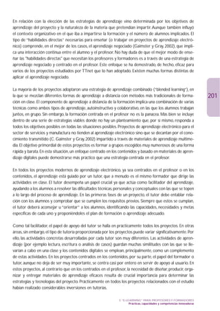 En relación con la elección de las estrategias de aprendizaje vino determinada por los objetivos de
aprendizaje del proyecto y la naturaleza de la materia que pretendían impartir. Aunque también influyó
el contexto organizativo en el que iba a impartirse la formación y el número de alumnos implicados. El
tipo de “habilidades directas” necesarias para enseñar (o trabajar en proyectos de aprendizaje electró-
nico) comprende, en el mejor de los casos, el aprendizaje negociado (Gaimster y Gray, 2002), que impli-
ca una interacción continua entre el alumno y el profesor. No hay duda de que el mejor modo de ense-
ñar las habilidades directas que necesitan los profesores y formadores es a través de una estrategia de
aprendizaje negociado y centrado en el profesor. Este enfoque se ha demostrado, de hecho, eficaz para
varios de los proyectos estudiados por TTnet que lo han adoptado. Existen muchas formas distintas de
aplicar el aprendizaje negociado.

La mayoría de los proyectos adoptaron una estrategia de aprendizaje combinado (“blended learning”), en
la que se mezclan diferentes formas de aprendizaje a distancia con métodos más tradicionales de forma-                     201
ción en clase. El componente de aprendizaje a distancia de la formación implica una combinación de varias
técnicas como ambos tipos de aprendizaje, autoinstructivo y colaborativo, en las que los alumnos trabajan
juntos, en grupo. Sin embargo, la formación centrada en el profesor no es la panacea. Más bien se incluye
dentro de una serie de estrategias viables donde no hay un planteamiento que, por sí mismo, responda a
todos los objetivos posibles en todas las situaciones posibles. Proyectos de aprendizaje electrónico para el
sector de servicios y manufactura no tienden al aprendizaje electrónico sino que se decantan por el cono-
cimiento transmitido (C. Gaimster y Gray, 2002) impartido a través de materiales de aprendizaje multime-
dia. El objetivo primordial de estos proyectos es formar a grupos escogidos muy numerosos de una forma
rápida y barata. En esta situación, un enfoque centrado en los contenidos y basado en materiales de apren-
dizaje digitales puede demostrarse más práctico que una estrategia centrada en el profesor.

En todos los proyectos modernos de aprendizaje electrónico, ya sea centrados en el profesor o en los
contenidos, el aprendizaje está guiado por un tutor, que a menudo es el mismo formador que dirige las
actividades en clase. El tutor desempeña un papel crucial ya que actúa como facilitador del aprendizaje,
ayudando a los alumnos a resolver las dificultades técnicas, personales y conceptuales con las que se topen
a lo largo del proceso de aprendizaje. En las primeras fases de un proyecto, el tutor debe entablar rela-
ción con los alumnos y comprobar que se cumplen los requisitos previos. Siempre que estos se cumplan,
el tutor deberá aconsejar u “orientar” a los alumnos, identificando las capacidades, necesidades y metas
específicas de cada uno y proponiéndoles el plan de formación o aprendizaje adecuado.

Como tal facilitador, el papel de apoyo del tutor se halla en prácticamente todos los proyectos. En otras
áreas, sin embargo, el tipo de tutoría proporcionada por los proyectos puede variar significativamente. Por
ello, las actividades concretas desarrolladas por cada tutor son muy diferentes. Las actividades de apren-
dizaje (por ejemplo lectura, escritura o análisis de casos) guardan muchas similitudes con las que se lle-
varían a cabo en una clase y los contenidos digitales se emplean, principalmente, como un complemento
de estas actividades. En los proyectos centrados en los contenidos, por su parte, el papel del formador o
tutor, aunque no deja de ser muy importante, se centra casi por entero en servir de apoyo al usuario. En
estos proyectos, al contrario que en los centrados en el profesor, la necesidad de diseñar, producir, orga-
nizar y entregar materiales de aprendizaje eficaces resulta de crucial importancia para determinar las
estrategias y tecnologías del proyecto. Prácticamente en todos los proyectos relacionados con el estudio
habían realizado considerables inversiones en tutorías.

                                                               3. “E-LEARNING” PARA PROFESORES Y FORMADORES
                                                                       Prácticas, capacidades y competencias innovadoras
 