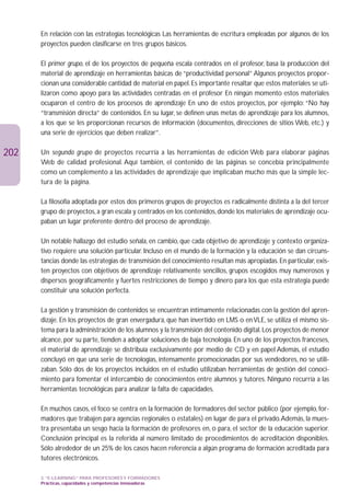 En relación con las estrategias tecnológicas Las herramientas de escritura empleadas por algunos de los
      proyectos pueden clasificarse en tres grupos básicos.

      El primer grupo, el de los proyectos de pequeña escala centrados en el profesor, basa la producción del
      material de aprendizaje en herramientas básicas de “productividad personal” Algunos proyectos propor-
      cionan una considerable cantidad de material en papel. Es importante resaltar que estos materiales se uti-
      lizaron como apoyo para las actividades centradas en el profesor En ningún momento estos materiales
      ocuparon el centro de los procesos de aprendizaje En uno de estos proyectos, por ejemplo: “No hay
      “transmisión directa” de contenidos. En su lugar, se definen unas metas de aprendizaje para los alumnos,
      a los que se les proporcionan recursos de información (documentos, direcciones de sitios Web, etc.) y
      una serie de ejercicios que deben realizar”.

202   Un segundo grupo de proyectos recurría a las herramientas de edición Web para elaborar páginas
      Web de calidad profesional. Aquí también, el contenido de las páginas se concebía principalmente
      como un complemento a las actividades de aprendizaje que implicaban mucho más que la simple lec-
      tura de la página.

      La filosofía adoptada por estos dos primeros grupos de proyectos es radicalmente distinta a la del tercer
      grupo de proyectos, a gran escala y centrados en los contenidos, donde los materiales de aprendizaje ocu-
      paban un lugar preferente dentro del proceso de aprendizaje.

      Un notable hallazgo del estudio señala, en cambio, que cada objetivo de aprendizaje y contexto organiza-
      tivo requiere una solución particular. Incluso en el mundo de la formación y la educación se dan circuns-
      tancias donde las estrategias de transmisión del conocimiento resultan más apropiadas. En particular, exis-
      ten proyectos con objetivos de aprendizaje relativamente sencillos, grupos escogidos muy numerosos y
      dispersos geográficamente y fuertes restricciones de tiempo y dinero para los que esta estrategia puede
      constituir una solución perfecta.

      La gestión y transmisión de contenidos se encuentran íntimamente relacionadas con la gestión del apren-
      dizaje. En los proyectos de gran envergadura, que han invertido en LMS o en VLE, se utiliza el mismo sis-
      tema para la administración de los alumnos y la transmisión del contenido digital. Los proyectos de menor
      alcance, por su parte, tienden a adoptar soluciones de baja tecnología. En uno de los proyectos franceses,
      el material de aprendizaje se distribuía exclusivamente por medio de CD y en papel Además, el estudio
      concluyó en que una serie de tecnologías, intensamente promocionadas por sus vendedores, no se utili-
      zaban. Sólo dos de los proyectos incluidos en el estudio utilizaban herramientas de gestión del conoci-
      miento para fomentar el intercambio de conocimientos entre alumnos y tutores. Ninguno recurría a las
      herramientas tecnológicas para analizar la falta de capacidades.

      En muchos casos, el foco se centra en la formación de formadores del sector público (por ejemplo, for-
      madores que trabajen para agencias regionales o estatales) en lugar de para el privado.Además, la mues-
      tra presentaba un sesgo hacia la formación de profesores en, o para, el sector de la educación superior.
      Conclusión principal es la referida al número limitado de procedimientos de acreditación disponibles.
      Sólo alrededor de un 25% de los casos hacen referencia a algún programa de formación acreditada para
      tutores electrónicos.

      3. “E-LEARNING” PARA PROFESORES Y FORMADORES
      Prácticas, capacidades y competencias innovadoras
 