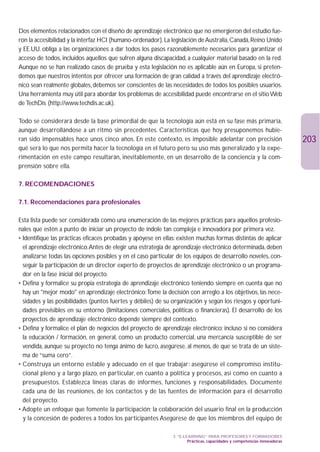Dos elementos relacionados con el diseño de aprendizaje electrónico que no emergieron del estudio fue-
ron la accesibilidad y la interfaz HCI (humano-ordenador). La legislación de Australia, Canadá, Reino Unido
y EE.UU. obliga a las organizaciones a dar todos los pasos razonablemente necesarios para garantizar el
acceso de todos, incluidos aquellos que sufren alguna discapacidad, a cualquier material basado en la red.
Aunque no se han realizado casos de prueba y esta legislación no es aplicable aún en Europa, si preten-
demos que nuestros intentos por ofrecer una formación de gran calidad a través del aprendizaje electró-
nico sean realmente globales, debemos ser conscientes de las necesidades de todos los posibles usuarios.
Una herramienta muy útil para abordar los problemas de accesibilidad puede encontrarse en el sitio Web
de TechDis (http://www.techdis.ac.uk).

Todo se considerará desde la base primordial de que la tecnología aún está en su fase más primaria,
aunque desarrollándose a un ritmo sin precedentes. Características que hoy presuponemos hubie-
ran sido impensables hace unos cinco años. En este contexto, es imposible adelantar con precisión                          203
qué será lo que nos permita hacer la tecnología en el futuro pero su uso más generalizado y la expe-
rimentación en este campo resultarán, inevitablemente, en un desarrollo de la conciencia y la com-
prensión sobre ella.

7. RECOMENDACIONES

7.1. Recomendaciones para profesionales

Esta lista puede ser considerada como una enumeración de las mejores prácticas para aquellos profesio-
nales que estén a punto de iniciar un proyecto de índole tan compleja e innovadora por primera vez.
• Identifique las prácticas eficaces probadas y apóyese en ellas: existen muchas formas distintas de aplicar
  el aprendizaje electrónico.Antes de elegir una estrategia de aprendizaje electrónico determinada, deben
  analizarse todas las opciones posibles y en el caso particular de los equipos de desarrollo noveles, con-
  seguir la participación de un director experto de proyectos de aprendizaje electrónico o un programa-
  dor en la fase inicial del proyecto.
• Defina y formalice su propia estrategia de aprendizaje electrónico teniendo siempre en cuenta que no
  hay un mejor modo en aprendizaje electrónico:Tome la decisión con arreglo a los objetivos, las nece-
  sidades y las posibilidades (puntos fuertes y débiles) de su organización y según los riesgos y oportuni-
  dades previsibles en su entorno (limitaciones comerciales, políticas o financieras). El desarrollo de los
  proyectos de aprendizaje electrónico depende siempre del contexto.
• Defina y formalice el plan de negocios del proyecto de aprendizaje electrónico: incluso si no considera
  la educación / formación, en general, como un producto comercial, una mercancía susceptible de ser
  vendida, aunque su proyecto no tenga ánimo de lucro, asegúrese, al menos, de que se trata de un siste-
  ma de “suma cero”.
• Construya un entorno estable y adecuado en el que trabajar: asegúrese el compromiso institu-
  cional pleno y a largo plazo, en particular, en cuanto a política y procesos, así como en cuanto a
  presupuestos. Establezca líneas claras de informes, funciones y responsabilidades. Documente
  cada una de las reuniones, de los contactos y de las fuentes de información para el desarrollo
  del proyecto.
• Adopte un enfoque que fomente la participación; la colaboración del usuario final en la producción
  y la concesión de poderes a todos los participantes Asegúrese de que los miembros del equipo de

                                                               3. “E-LEARNING” PARA PROFESORES Y FORMADORES
                                                                       Prácticas, capacidades y competencias innovadoras
 