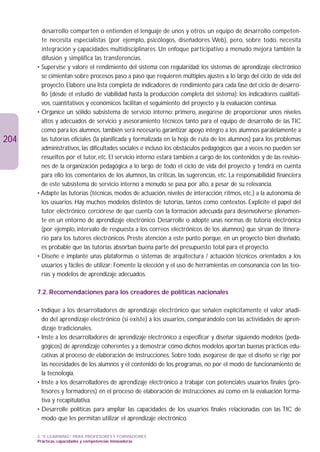 desarrollo comparten o entienden el lenguaje de unos y otros. un equipo de desarrollo competen-
        te necesita especialistas (por ejemplo, psicólogos, diseñadores Web), pero, sobre todo, necesita
        integración y capacidades multidisciplinares. Un enfoque participativo a menudo mejora también la
        difusión y simplifica las transferencias.
      • Supervise y valore el rendimiento del sistema con regularidad; los sistemas de aprendizaje electrónico
        se cimientan sobre procesos paso a paso que requieren múltiples ajustes a lo largo del ciclo de vida del
        proyecto. Elabore una lista completa de indicadores de rendimiento para cada fase del ciclo de desarro-
        llo (desde el estudio de viabilidad hasta la producción completa del sistema): los indicadores cualitati-
        vos, cuantitativos y económicos facilitan el seguimiento del proyecto y la evaluación continua.
      • Organice un sólido subsistema de servicio interno: primero, asegúrese de proporcionar unos niveles
        altos y adecuados de servicio y asesoramiento técnicos tanto para el equipo de desarrollo de las TIC
        como para los alumnos. también será necesario garantizar apoyo íntegro a los alumnos paralelamente a
204     las tutorías oficiales (la planificada y formalizada en la hoja de ruta de los alumnos) para los problemas
        administrativos, las dificultades sociales e incluso los obstáculos pedagógicos que a veces no pueden ser
        resueltos por el tutor, etc. El servicio interno estará también a cargo de los contenidos y de las revisio-
        nes de la organización pedagógica a lo largo de todo el ciclo de vida del proyecto y tendrá en cuenta
        para ello los comentarios de los alumnos, las críticas, las sugerencias, etc. La responsabilidad financiera
        de este subsistema de servicio interno a menudo se pasa por alto, a pesar de su relevancia.
      • Adapte las tutorías (técnicas, modos de actuación, niveles de interacción, ritmos, etc.) a la autonomía de
        los usuarios. Hay muchos modelos distintos de tutorías, tantos como contextos. Explicite el papel del
        tutor electrónico; cerciórese de que cuenta con la formación adecuada para desenvolverse plenamen-
        te en un entorno de aprendizaje electrónico. Desarrolle o adopte unas normas de tutoría electrónica
        (por ejemplo, intervalo de respuesta a los correos electrónicos de los alumnos) que sirvan de itinera-
        rio para los tutores electrónicos. Preste atención a este punto porque, en un proyecto bien diseñado,
        es probable que las tutorías absorban buena parte del presupuesto total para el proyecto.
      • Diseñe e implante unas plataformas o sistemas de arquitectura / actuación técnicos orientados a los
        usuarios y fáciles de utilizar: Fomente la elección y el uso de herramientas en consonancia con las teo-
        rías y modelos de aprendizaje adecuados.

      7.2. Recomendaciones para los creadores de políticas nacionales

      • Indique a los desarrolladores de aprendizaje electrónico que señalen explícitamente el valor añadi-
        do del aprendizaje electrónico (si existe) a los usuarios, comparándolo con las actividades de apren-
        dizaje tradicionales.
      • Inste a los desarrolladores de aprendizaje electrónico a especificar y diseñar siguiendo modelos (peda-
        gógicos) de aprendizaje coherentes y a demostrar cómo dichos modelos aportan buenas prácticas edu-
        cativas al proceso de elaboración de instrucciones. Sobre todo, asegúrese de que el diseño se rige por
        las necesidades de los alumnos y el contenido de los programas, no por el modo de funcionamiento de
        la tecnología.
      • Inste a los desarrolladores de aprendizaje electrónico a trabajar con potenciales usuarios finales (pro-
        fesores y formadores) en el proceso de elaboración de instrucciones así como en la evaluación forma-
        tiva y recapitulativa.
      • Desarrolle políticas para ampliar las capacidades de los usuarios finales relacionadas con las TIC de
        modo que les permitan utilizar el aprendizaje electrónico.

      3. “E-LEARNING” PARA PROFESORES Y FORMADORES
      Prácticas, capacidades y competencias innovadoras
 