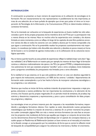 INTRODUCCIÓN

      A continuación se presentan un buen número de experiencias en la utilización de tecnologías en la
      formación. No son necesariamente las más representativas ni posiblemente las más importantes, se
      trata de una selección, de un buen puñado de ejemplos que sirven para pulsar el ritmo en la incor-
      poración de Tecnologías de la Información y las Comunicaciones (TICs) en determinados ámbitos y
      contextos formativos.

      No se ha intentado ser exhaustivo en la búsqueda de experiencias, en buena medida han sido selec-
      cionadas a partir de las propias propuestas de los miembros de la red TTnet por su participación más
      o menos directa en las mismas. Hace no muchos años las experiencias eran contadas y de alcance
      limitado, en estos momentos, como se refleja a lo largo de los capítulos de este libro, podemos encon-
      trar cientos de ellas en todos los sectores con una calidad y alcance por lo menos comparable a las
      que siguen a continuación. No se ha pretendido resaltar los proyectos cuantitativamente más impor-
      tantes y /o novedosos (ya hubiera sido discutible esta selección y obsoleta en pocos meses), en horas
      de formación o en la cantidad de agentes involucrados o en la sofisticación de las soluciones tecno-
      lógicas aportadas.

212   No, no hemos querido hacerlo así, este puñado de experiencias reflejan la realidad (mejor sería decir “algu-
      nas realidades”) de la Teleformación en nuestro país, por ejemplo, los intentos de hacer llegar la formación
      continua a colectivos tradicionalmente más ajenos a las TICs (en general PYMES y trabajadores/empresa-
      rios autónomos). Se verá que coexisten proyectos “sencillos” junto a otros complejos, inicios titubeantes
      junto a programas consolidados, los presupuestos más limitados junto a otros afianzados.

      Es la realidad en la que estamos, en la que solo podemos afirmar un cosa con absoluta seguridad: la
      gran mayoría de instituciones, asociaciones y el 100% de los centros / unidades / departamentos de
      formación están contemplando o ya lo han hecho la forma de incorporar soluciones tecnológicas a
      sus programas, a sus soluciones.

      Veremos que muchas se inician de forma vacilante tratando de proporcionar respuestas a viejas pre-
      guntas, soluciones a nuevos problemas. Son tan importantes las conclusiones y la valoración de los
      errores y los fracasos que las propias magnitudes. En un periodo inicial de tentativas, de pruebas, hay
      aciertos y desaciertos, tropezones y equivocaciones, y poco a poco consolidación de ideas, proyec-
      tos, programas y objetivos.

      Las tecnologías sirven en primera instancia para dar respuesta a las necesidades formativas, respon-
      diendo a paradigmas formativos clásicos. Con rapidez se están descubriendo nuevas perspectivas
      metodológicas que facilitan la creación de entornos y sistemas. En un primer momento los proyec-
      tos suelen contemplar páginas Web con más o menos servicios formativos (en esta fase se encuen-
      tran los proyectos más modestos), de forma que aquellas que integran un conjunto de servicios bási-
      cos los denominamos Entornos Virtuales de Aprendizaje (ver el capítulo de conceptos básicos) y se
      suelen apoyar en Plataformas de Telefomación (existen un buen número en el mercado), el crecimien-
      to ha llevado consigo un preocupación por los estándares, de forma que es común la reflexión inicial
      de búsqueda de compatibilidad para asegurar los esfuerzos las inversiones y facilitar el crecimiento.

      4. EXPERIENCIAS
      Introducción
 