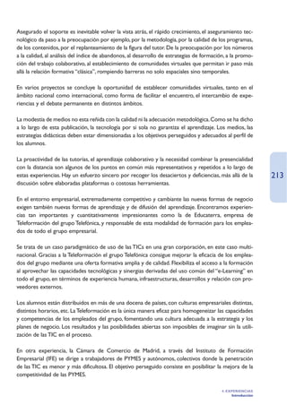 Asegurado el soporte es inevitable volver la vista atrás, el rápido crecimiento, el aseguramiento tec-
nológico da paso a la preocupación por ejemplo, por la metodología, por la calidad de los programas,
de los contenidos, por el replanteamiento de la figura del tutor. De la preocupación por los números
a la calidad, al análisis del índice de abandonos, al desarrollo de estrategias de formación, a la promo-
ción del trabajo colaborativo, al establecimiento de comunidades virtuales que permitan ir paso más
allá la relación formativa “clásica”, rompiendo barreras no solo espaciales sino temporales.

En varios proyectos se concluye la oportunidad de establecer comunidades virtuales, tanto en el
ámbito nacional como internacional, como forma de facilitar el encuentro, el intercambio de expe-
riencias y el debate permanente en distintos ámbitos.

La modestia de medios no esta reñida con la calidad ni la adecuación metodológica. Como se ha dicho
a lo largo de esta publicación, la tecnología por si sola no garantiza el aprendizaje. Los medios, las
estrategias didácticas deben estar dimensionadas a los objetivos perseguidos y adecuados al perfil de
los alumnos.

La proactividad de las tutorías, el aprendizaje colaborativo y la necesidad combinar la presencialidad
con la distancia son algunos de los puntos en común más representativos y repetidos a lo largo de
estas experiencias. Hay un esfuerzo sincero por recoger los desaciertos y deficiencias, más allá de la         213
discusión sobre elaboradas plataformas o costosas herramientas.

En el entorno empresarial, extremadamente competitivo y cambiante las nuevas formas de negocio
exigen también nuevas formas de aprendizaje y de difusión del aprendizaje. Encontramos experien-
cias tan importantes y cuantitativamente impresionantes como la de Educaterra, empresa de
Teleformación del grupo Telefónica, y responsable de esta modalidad de formación para los emplea-
dos de todo el grupo empresarial.

Se trata de un caso paradigmático de uso de las TICs en una gran corporación, en este caso multi-
nacional. Gracias a la Teleformación el grupo Telefónica consigue mejorar la eficacia de los emplea-
dos del grupo mediante una oferta formativa amplia y de calidad. Flexibiliza el acceso a la formación
al aprovechar las capacidades tecnológicas y sinergias derivadas del uso común del “e-Learning” en
todo el grupo, en términos de experiencia humana, infraestructuras, desarrollos y relación con pro-
veedores externos.

Los alumnos están distribuidos en más de una docena de países, con culturas empresariales distintas,
distintos horarios, etc. La Teleformación es la única manera eficaz para homogeneizar las capacidades
y competencias de los empleados del grupo, fomentando una cultura adecuada a la estrategia y los
planes de negocio. Los resultados y las posibilidades abiertas son imposibles de imaginar sin la utili-
zación de las TIC en el proceso.

En otra experiencia, la Cámara de Comercio de Madrid, a través del Instituto de Formación
Empresarial (IFE) se dirige a trabajadores de PYMES y autónomos, colectivos donde la penetración
de las TIC es menor y más dificultosa. El objetivo perseguido consiste en posibilitar la mejora de la
competitividad de las PYMES.

                                                                                           4. EXPERIENCIAS
                                                                                                Introducción
 