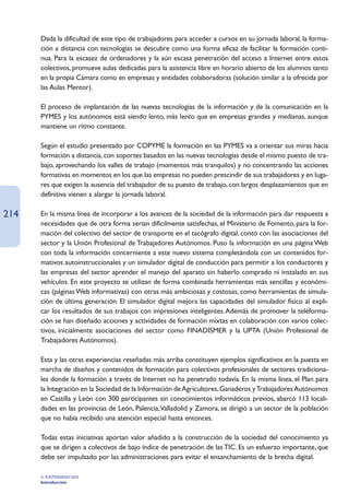 Dada la dificultad de este tipo de trabajadores para acceder a cursos en su jornada laboral, la forma-
      ción a distancia con tecnologías se descubre como una forma eficaz de facilitar la formación conti-
      nua. Para la escasez de ordenadores y la aún escasa penetración del acceso a Internet entre estos
      colectivos, promueve aulas dedicadas para la asistencia libre en horario abierto de los alumnos tanto
      en la propia Cámara como en empresas y entidades colaboradoras (solución similar a la ofrecida por
      las Aulas Mentor).

      El proceso de implantación de las nuevas tecnologías de la información y de la comunicación en la
      PYMES y los autónomos está siendo lento, más lento que en empresas grandes y medianas, aunque
      mantiene un ritmo constante.

      Según el estudio presentado por COPYME la formación en las PYMES va a orientar sus miras hacia
      formación a distancia, con soportes basados en las nuevas tecnologías desde el mismo puesto de tra-
      bajo, aprovechando los valles de trabajo (momentos más tranquilos) y no concentrando las acciones
      formativas en momentos en los que las empresas no pueden prescindir de sus trabajadores y en luga-
      res que exigen la ausencia del trabajador de su puesto de trabajo, con largos desplazamientos que en
      definitiva vienen a alargar la jornada laboral.

214   En la misma línea de incorporar a los avances de la sociedad de la información para dar respuesta a
      necesidades que de otra forma serian difícilmente satisfechas, el Ministerio de Fomento, para la for-
      mación del colectivo del sector de transporte en el tacógrafo digital, contó con las asociaciones del
      sector y la Unión Profesional de Trabajadores Autónomos. Puso la información en una página Web
      con toda la información concerniente a este nuevo sistema completándola con un contenidos for-
      mativos autoinstruccionales y un simulador digital de conducción para permitir a los conductores y
      las empresas del sector aprender el manejo del aparato sin haberlo comprado ni instalado en sus
      vehículos. En este proyecto se utilizan de forma combinada herramientas más sencillas y económi-
      cas (páginas Web informativas) con otras más ambiciosas y costosas, como herramientas de simula-
      ción de última generación. El simulador digital mejora las capacidades del simulador físico al expli-
      car los resultados de sus trabajos con impresiones inteligentes. Además de promover la teleforma-
      ción se han diseñado acciones y actividades de formación mixtas en colaboración con varios colec-
      tivos, inicialmente asociaciones del sector como FINADISMER y la UPTA (Unión Profesional de
      Trabajadores Autónomos).

      Esta y las otras experiencias reseñadas más arriba constituyen ejemplos significativos en la puesta en
      marcha de diseños y contenidos de formación para colectivos profesionales de sectores tradiciona-
      les donde la formación a través de Internet no ha penetrado todavía. En la misma línea, el Plan para
      la Integración en la Sociedad de la Información de Agricultores, Ganaderos y Trabajadores Autónomos
      en Castilla y León con 300 participantes sin conocimientos informáticos previos, abarcó 113 locali-
      dades en las provincias de León, Palencia,Valladolid y Zamora, se dirigió a un sector de la población
      que no había recibido una atención especial hasta entonces.

      Todas estas iniciativas aportan valor añadido a la construcción de la sociedad del conocimiento ya
      que se dirigen a colectivos de bajo índice de penetración de las TIC. Es un esfuerzo importante, que
      debe ser impulsado por las administraciones para evitar el ensanchamiento de la brecha digital.

      4. EXPERIENCIAS
      Introducción
 