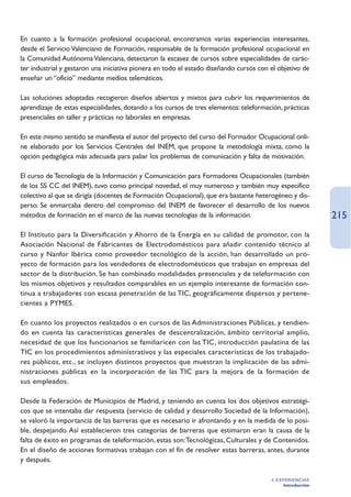 En cuanto a la formación profesional ocupacional, encontramos varias experiencias interesantes,
desde el Servicio Valenciano de Formación, responsable de la formación profesional ocupacional en
la Comunidad Autónoma Valenciana, detectaron la escasez de cursos sobre especialidades de carác-
ter industrial y gestaron una iniciativa pionera en todo el estado diseñando cursos con el objetivo de
enseñar un “oficio” mediante medios telemáticos.

Las soluciones adoptadas recogieron diseños abiertos y mixtos para cubrir los requerimientos de
aprendizaje de estas especialidades, dotando a los cursos de tres elementos: teleformación, prácticas
presenciales en taller y prácticas no laborales en empresas.

En este mismo sentido se manifiesta el autor del proyecto del curso del Formador Ocupacional onli-
ne elaborado por los Servicios Centrales del INEM, que propone la metodología mixta, como la
opción pedagógica más adecuada para paliar los problemas de comunicación y falta de motivación.

El curso de Tecnología de la Información y Comunicación para Formadores Ocupacionales (también
de los SS CC del INEM), tuvo como principal novedad, el muy numeroso y también muy especifico
colectivo al que se dirigía (docentes de Formación Ocupacional), que era bastante heterogéneo y dis-
perso. Se enmarcaba dentro del compromiso del INEM de favorecer el desarrollo de los nuevos
métodos de formación en el marco de las nuevas tecnologías de la información.                               215
El Instituto para la Diversificación y Ahorro de la Energía en su calidad de promotor, con la
Asociación Nacional de Fabricantes de Electrodomésticos para añadir contenido técnico al
curso y Nanfor Ibérica como proveedor tecnológico de la acción, han desarrollado un pro-
yecto de formación para los vendedores de electrodomésticos que trabajan en empresas del
sector de la distribución. Se han combinado modalidades presenciales y de teleformación con
los mismos objetivos y resultados comparables en un ejemplo interesante de formación con-
tinua a trabajadores con escasa penetración de las TIC, geográficamente dispersos y pertene-
cientes a PYMES.

En cuanto los proyectos realizados o en cursos de las Administraciones Públicas, y tendien-
do en cuenta las características generales de descentralización, ámbito territorial amplio,
necesidad de que los funcionarios se familiaricen con las TIC, introducción paulatina de las
TIC en los procedimientos administrativos y las especiales características de los trabajado-
res públicos, etc., se incluyen distintos proyectos que muestran la implicación de las admi-
nistraciones públicas en la incorporación de las TIC para la mejora de la formación de
sus empleados.

Desde la Federación de Municipios de Madrid, y teniendo en cuenta los dos objetivos estratégi-
cos que se intentaba dar respuesta (servicio de calidad y desarrollo Sociedad de la Información),
se valoró la importancia de las barreras que es necesario ir afrontando y en la medida de lo posi-
ble, despejando. Así establecieron tres categorías de barreras que estimaron eran la causa de la
falta de éxito en programas de teleformación, estas son:Tecnológicas, Culturales y de Contenidos.
En el diseño de acciones formativas trabajan con el fin de resolver estas barreras, antes, durante
y después.

                                                                                        4. EXPERIENCIAS
                                                                                             Introducción
 