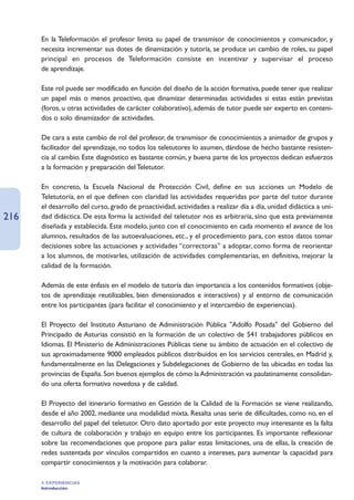 En la Teleformación el profesor limita su papel de transmisor de conocimientos y comunicador, y
      necesita incrementar sus dotes de dinamización y tutoría, se produce un cambio de roles, su papel
      principal en procesos de Teleformación consiste en incentivar y supervisar el proceso
      de aprendizaje.

      Este rol puede ser modificado en función del diseño de la acción formativa, puede tener que realizar
      un papel más o menos proactivo, que dinamizar determinadas actividades si estas están previstas
      (foros, u otras actividades de carácter colaborativo), además de tutor puede ser experto en conteni-
      dos o solo dinamizador de actividades.

      De cara a este cambio de rol del profesor, de transmisor de conocimientos a animador de grupos y
      facilitador del aprendizaje, no todos los teletutores lo asumen, dándose de hecho bastante resisten-
      cia al cambio. Este diagnóstico es bastante común, y buena parte de los proyectos dedican esfuerzos
      a la formación y preparación del Teletutor.

      En concreto, la Escuela Nacional de Protección Civil, define en sus acciones un Modelo de
      Teletutoría, en el que definen con claridad las actividades requeridas por parte del tutor durante
      el desarrollo del curso, grado de proactividad, actividades a realizar día a día, unidad didáctica a uni-
216   dad didáctica. De esta forma la actividad del teletutor nos es arbitraria, sino que esta previamente
      diseñada y establecida. Este modelo, junto con el conocimiento en cada momento el avance de los
      alumnos, resultados de las autoevaluaciones, etc., y el procedimiento para, con estos datos tomar
      decisiones sobre las actuaciones y actividades “correctoras” a adoptar, como forma de reorientar
      a los alumnos, de motivarles, utilización de actividades complementarias, en definitiva, mejorar la
      calidad de la formación.

      Además de este énfasis en el modelo de tutoría dan importancia a los contenidos formativos (obje-
      tos de aprendizaje reutilizables, bien dimensionados e interactivos) y al entorno de comunicación
      entre los participantes (para facilitar el conocimiento y el intercambio de experiencias).

      El Proyecto del Instituto Asturiano de Administración Pública Adolfo Posada del Gobierno del
      Principado de Asturias consistió en la formación de un colectivo de 541 trabajadores públicos en
      Idiomas. El Ministerio de Administraciones Públicas tiene su ámbito de actuación en el colectivo de
      sus aproximadamente 9000 empleados públicos distribuidos en los servicios centrales, en Madrid y,
      fundamentalmente en las Delegaciones y Subdelegaciones de Gobierno de las ubicadas en todas las
      provincias de España. Son buenos ejemplos de cómo la Administración va paulatinamente consolidan-
      do una oferta formativa novedosa y de calidad.

      El Proyecto del itinerario formativo en Gestión de la Calidad de la Formación se viene realizando,
      desde el año 2002, mediante una modalidad mixta. Resalta unas serie de dificultades, como no, en el
      desarrollo del papel del teletutor. Otro dato aportado por este proyecto muy interesante es la falta
      de cultura de colaboración y trabajo en equipo entre los participantes. Es importante reflexionar
      sobre las recomendaciones que propone para paliar estas limitaciones, una de ellas, la creación de
      redes sustentada por vínculos compartidos en cuanto a intereses, para aumentar la capacidad para
      compartir conocimientos y la motivación para colaborar.

      4. EXPERIENCIAS
      Introducción
 