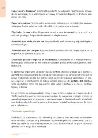 28
     Experto en “e-learning”. Responsable del diseño metodológico. Planificación de activida-
     des de formación y de la utilización de servicios y herramientas. Experto en diseño de solu-
     ciones con TICs.

     Experto temático. Experto en los temas objeto del curso, sus conocimientos son nece-
     sarios para diseñar y elaborar materiales didácticos y determinar actividades.

     Diseñador de contenidos. Responsable de estructurar los contenidos de acuerdo a la
     metodología elegida.Adaptación de contenidos a la plataforma.

     Administrador de la plataforma. Responsable del funcionamiento y mejora de la plata-
     forma tecnológica.

     Administrador del campus. Responsable de la administración del campus.Aplicación de
     las políticas de permisos, accesos, etc.

     Diseñador gráfico / experto en multimedia. Competente en el manejo de herra-
     mientas para la creación de materiales de carácter gráfico, animaciones, gráficos, foto-
     grafías, etc.

     El agente más importante sin duda, y que da sentido a todo el proceso es el alumno. El
     alumno necesita un cambio de actitud parecido al que se ve sometido el tutor, del rol
     pasivo tradicional a un rol más activo, como agente de su propio aprendizaje. En algu-
     nas empresas e instituciones se deben abordar procesos de gestión del cambio,
     tanto con tutores como con los alumnos para evitar el rechazo a las nuevas metodo-
     logías y sistemas.

     En un proceso de autoaprendizaje como el que se lleva a cabo en el contexto de la
     Teleformación, los alumnos precisan mayores dosis de motivación, el propio proceso de
     aprendizaje representa un reto para el alumno, debido a la frialdad del medio a través del
     cual de desarrolla la formación, unido a situación de “soledad” en la que desarrolla buena
     parte del proceso.

     Diseño del aprendizaje

     En el diseño de una propuesta de “e-Learning” se deben de tener en cuenta un alto núme-
     ro de variables. Los expertos y diseñadores requieren un profundo conocimiento práctico
     de las estrategias de enseñanza disponibles, así como de las formas en las que estas pueden
     aplicarse con el apoyo de la tecnología

     1. INTRODUCCIÓN GENERAL
     1. Conceptos
 