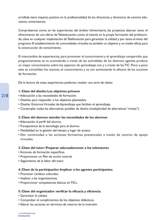 arrollada tiene impacto positivo en la profesionalidad de los directores y directoras de centros edu-
      cativos universitarios.

      Comprobamos como, en las experiencias del ámbito Universitario, las proyectos abarcan tanto el
      ofrecimiento de una oferta de Teleeducación, como el interés en la propia formación del profesora-
      do, clave en cualquier implantación de Telefomación para garantizar la calidad y por tanto el éxito del
      programa. El establecimiento de comunidades virtuales es también un objetivo y un medio eficaz para
      la construcción de conocimiento.

      El intercambio de experiencias, para promover el conocimiento y el aprendizaje compartido, que
      progresivamente se va acumulando a través de las actividades de las distintos agentes produce
      un mejor conocimiento sobre los aspectos de aprendizaje con y a través de las TIC. Poco a poco
      este se consolidan los avances, el conocimiento y se van aumentando la eficacia de las acciones
      de formación.

      De la lectura de estas experiencias podemos resaltar una serie de claves:

      1. Clave del diseño: Los objetivos primero
218   • Adecuación a las necesidades de formación.
      • Diseños para responder a los objetivos planteados.
      • Diseñar Entornos Virtuales de Aprendizaje que faciliten el aprendizaje.
      • Contemplar todas las alternativas posibles de diseño (multiplicidad de alternativas “mixtas”).

      2. Clave del alumno: atender las necesidades de los alumnos
      • Adecuación al perfil del alumno.
      • Transparencia de la tecnología para el alumno.
      • Flexibilidad en la gestión del tiempo y lugar de acceso.
      • Dar continuidad a las acciones formativas presenciales a través de centros de apoyo
        virtuales.

      3. Clave del tutor: Preparar adecuadamente a los teletutores
      • Acciones de formación especificas.
      • Proporcionar un Plan de acción tutorial.
      • Seguimiento de la labor del tutor.

      4. Clave de la participación: Implicar a los agentes participantes
      • Promover cambios culturales.
      • Implicar a las organizaciones.
      • Proporcionar competencias básicas en TICs.

      5. Clave del organizador: verificar la eficacia y eficiencia
      • Garantizar la calidad.
      • Comprobar el cumplimientos de los objetivos didácticos.
      • Valorar las acciones en términos de retorno de la inversión.

      4. EXPERIENCIAS
      Introducción
 