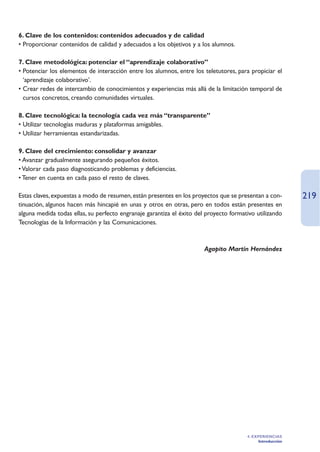 6. Clave de los contenidos: contenidos adecuados y de calidad
• Proporcionar contenidos de calidad y adecuados a los objetivos y a los alumnos.

7. Clave metodológica: potenciar el “aprendizaje colaborativo”
• Potenciar los elementos de interacción entre los alumnos, entre los teletutores, para propiciar el
  ‘aprendizaje colaborativo’.
• Crear redes de intercambio de conocimientos y experiencias más allá de la limitación temporal de
  cursos concretos, creando comunidades virtuales.

8. Clave tecnológica: la tecnología cada vez más “transparente”
• Utilizar tecnologías maduras y plataformas amigables.
• Utilizar herramientas estandarizadas.

9. Clave del crecimiento: consolidar y avanzar
• Avanzar gradualmente asegurando pequeños éxitos.
• Valorar cada paso diagnosticando problemas y deficiencias.
• Tener en cuenta en cada paso el resto de claves.

Estas claves, expuestas a modo de resumen, están presentes en los proyectos que se presentan a con-        219
tinuación, algunos hacen más hincapié en unas y otros en otras, pero en todos están presentes en
alguna medida todas ellas, su perfecto engranaje garantiza el éxito del proyecto formativo utilizando
Tecnologías de la Información y las Comunicaciones.



                                                                       Agapito Martín Hernández




                                                                                       4. EXPERIENCIAS
                                                                                            Introducción
 