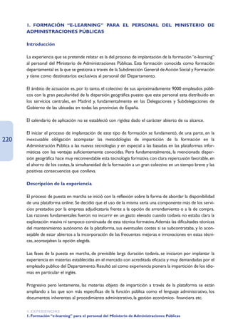 1. FORMACIÓN “E-LEARNING” PARA EL PERSONAL DEL MINISTERIO DE
      ADMINISTRACIONES PÚBLICAS

      Introducción

      La experiencia que se pretende relatar es la del proceso de implantación de la formación “e-learning”
      al personal del Ministerio de Administraciones Públicas. Esta formación conocida como formación
      departamental es la que se gestiona a través de la Subdirección General de Acción Social y Formación
      y tiene como destinatarios exclusivos al personal del Departamento.

      El ámbito de actuación es, por lo tanto, el colectivo de sus aproximadamente 9000 empleados públi-
      cos con la gran peculiaridad de la dispersión geográfica puesto que este personal esta distribuido en
      los servicios centrales, en Madrid y, fundamentalmente en las Delegaciones y Subdelegaciones de
      Gobierno de las ubicadas en todas las provincias de España.

      El calendario de aplicación no se estableció con rigidez dado el carácter abierto de su alcance.

      El iniciar el proceso de implantación de este tipo de formación se fundamentó, de una parte, en la
220   inexcusable obligación acompasar las metodologías de impartición de la formación en la
      Administración Pública a las nuevas tecnologías y en especial a las basadas en las plataformas infor-
      máticas con las ventajas suficientemente conocidas. Pero fundamentalmente, la mencionada disper-
      sión geográfica hace muy recomendable esta tecnología formativa con clara repercusión favorable, en
      el ahorro de los costes, la simultaneidad de la formación a un gran colectivo en un tiempo breve y las
      positivas consecuencias que conlleva.

      Descripción de la experiencia

      El proceso de puesta en marcha se inició con la reflexión sobre la forma de abordar la disponibilidad
      de una plataforma online. Se decidió que el uso de la misma sería una componente más de los servi-
      cios prestados por la empresa adjudicataria frente a la opción de arrendamiento o a la de compra.
      Las razones fundamentales fueron: no incurrir en un gasto elevado cuando todavía no estaba clara la
      explotación masiva ni tampoco continuada de esta técnica formativa.Además las dificultades técnicas
      del mantenimiento autónomo de la plataforma, sus eventuales costes si se subcontrataba, y lo acon-
      sejable de estar abiertos a la incorporación de las frecuentes mejoras e innovaciones en estas técni-
      cas, aconsejaban la opción elegida.

      Las fases de la puesta en marcha, de previsible larga duración todavía, se iniciaron por implantar la
      experiencia en materias establecidas en el mercado con acreditada eficacia y muy demandadas por el
      empleado publico del Departamento. Resultó así como experiencia pionera la impartición de los idio-
      mas en particular el inglés.

      Progresiva pero lentamente, las materias objeto de impartición a través de la plataforma se están
      ampliando a las que son más específicas de la función pública como el lenguaje administrativo, los
      documentos inherentes al procedimiento administrativo, la gestión económico- financiera etc.

      4. EXPERIENCIAS
      1. Formación “e-learning” para el personal del Ministerio de Administraciones Públicas
 