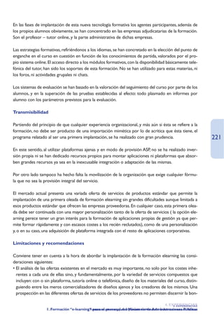 En las fases de implantación de esta nueva tecnología formativa los agentes participantes, además de
los propios alumnos obviamente, se han concentrado en las empresas adjudicatarias de la formación.
Son el profesor – tutor online, y la parte administrativa de dichas empresas.

Las estrategias formativas, refiriéndonos a los idiomas, se han concretado en la elección del punto de
enganche en el curso en cuestión en función de los conocimientos de partida, valorados por el pro-
pio sistema online. El acceso directo a los módulos formativos, con la disponibilidad básicamente tele-
fónica del tutor, han sido los soportes de esta formación. No se han utilizado para estas materias, ni
los foros, ni actividades grupales ni chats.

Los sistemas de evaluación se han basado en la valoración del seguimiento del curso por parte de los
alumnos, y en la superación de las pruebas establecidas al efecto: todo plasmado en informes por
alumno con los parámetros previstos para la evaluación.

Transmisibilidad

Partiendo del principio de que cualquier experiencia organizacional, y más aún si ésta se refiere a la
formación, no debe ser producto de una importación mimética por lo de acrítica que ésta tiene, el
programa relatado al ser una primera implantación, se ha realizado con gran prudencia.                                      221
En este sentido, al utilizar plataformas ajenas y en modo de provisión ASP, no se ha realizado inver-
sión propia ni se han dedicado recursos propios para montar aplicaciones ni plataformas que absor-
ben grandes recursos ya sea en la inexcusable integración o adaptación de las mismas.

Por otro lado tampoco ha hecho falta la movilización de la organización que exige cualquier fórmu-
la que no sea la provisión integral del servicio.

El mercado actual presenta una variada oferta de servicios de productos estándar que permite la
implantación de una primera oleada de formación elearning sin grandes dificultades aunque limitada a
esos productos estándar que ofrecen las empresas proveedoras. En cualquier caso, esta primera olea-
da debe ser continuada con una mayor personalización tanto de la oferta de servicios ( la opción ele-
arning perece tener un gran interés para la formación de aplicaciones propias de gestión ya que per-
mite formar rápidamente y con escasos costes a los recién reclutados), como de una personalización
y, o en su caso, una adquisición de plataforma integrada con el resto de aplicaciones corporativas.

Limitaciones y recomendaciones

Conviene tener en cuenta a la hora de abordar la implantación de la formación elearning las consi-
deraciones siguientes:
• El análisis de las ofertas existentes en el mercado es muy importante, no solo por los costes inhe-
  rentes a cada una de ellas sino, y fundamentalmente, por la variedad de servicios compuestos que
  incluyen: con o sin plataforma, tutoría online o telefónica, diseño de los materiales del curso, distin-
  guiendo entre los meros comercializadores de diseños ajenos y los creadores de los mismos. Una
  prospección en las diferentes ofertas de servicios de los proveedores no permiten discernir la bon-

                                                                                                 4. EXPERIENCIAS
                                                                                                      4. EXPERIENCIAS
                   1. Formación “e-learning” para el e-learning para el MinisterioMinisterio de Administraciones Públicas
                                          1. Formación personal del personal del de Administraciones Públicas
 