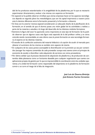 dad de los productos estandarizados ni la amigabilidad de las plataformas, por lo que es necesario
        experimentar directamente y evaluar a las mismas con expertos en formación.
      • En especial se ha podido observar el énfasis que ciertas empresas hacen en los aspectos tecnológi-
        cos dejando en segundo plano los metodológicos, que son de capital importancia a nuestro juicio
        ante la decisiva diferencia entre la formación presencial y la formación a distancia
      • En línea con lo anterior merece especial consideración un adecuado diseño de la planificación de la
        formación, en el sentido de que el alumno posea una visión global de las actividades a realizar, a
        parte de las materias a estudiar, a lo largo del desarrollo de los distintos módulos formativos
      • Asimismo la figura del tutor ha aparecido como importante en esta tipo de formación. Se ha podi-
        do observar que en algunos casos esta figura está separada de la del profesor online y en otros
        coincide siendo recomendable, en este último caso, la previa formación en esta tecnología formati-
        va al experto en las distintas materias.
      • El estudio de la confección autónoma del material didáctico o la opción de acudir al mercado para
        obtener el suministro de los mismos es también otro aspecto de interés.
      • En cualquiera de los casos parece aconsejable la diversificación en la provisión ya sea por conteni-
        dos (escoger los mejores contenidos de cada proveedor aunque esto atente contra el principio de
        economía de escala) o diversificar cada adquisición de servicios con otros proveedores.
      • Por último señalar que el proceso decisional de adquisición de plataforma y de producción de con-
222     tenidos debe plantearse como un horizonte deseable para cualquier organización que cuente con
        aplicaciones propias de gestión por lo que es imprescindible la coordinación entre las unidades ope-
        rativas y la unidad de formación como responsable del alojamiento en la plataforma de formación
        común o se corre el riesgo de la falta de integración.



                                                                             José Luis de Ossorno Almécija
                                                                           José Antonio Fuertes Cervantes




      4. EXPERIENCIAS
      1. Formación “e-learning” para el personal del Ministerio de Administraciones Públicas
 