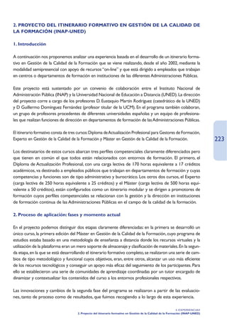 2. PROYECTO DEL ITINERARIO FORMATIVO EN GESTIÓN DE LA CALIDAD DE
LA FORMACIÓN (INAP-UNED)

1. Introducción

A continuación nos proponemos analizar una experiencia basada en el desarrollo de un itinerario forma-
tivo en Gestión de la Calidad de la Formación que se viene realizando, desde el año 2002, mediante la
modalidad semipresencial con apoyo de recursos “on-line” y que está dirigido a empleados que trabajan
en centros o departamentos de formación en instituciones de las diferentes Administraciones Públicas.

Este proyecto está sustentado por un convenio de colaboración entre el Instituto Nacional de
Administración Pública (INAP) y la Universidad Nacional de Educación a Distancia (UNED). La dirección
del proyecto corre a cargo de los profesores D. Eustaquio Martín Rodríguez (catedrático de la UNED)
y D Guillermo Domínguez Fernández (profesor titular de la UCM). En el programa también colaboran,
un grupo de profesores procedentes de diferentes universidades españolas y un equipo de profesiona-
les que realizan funciones de dirección en departamentos de formación de las Administraciones Públicas.

El itinerario formativo consta de tres cursos:Diploma de Actualización Profesional para Gestores de Formación,
Experto en Gestión de la Calidad de la Formación y Máster en Gestión de la Calidad de la Formación.                               223
Los destinatarios de estos cursos abarcan tres perfiles competenciales claramente diferenciados pero
que tienen en común el que todos están relacionados con entornos de formación. El primero, el
Diploma de Actualización Profesional, con una carga lectiva de 170 horas equivalente a 17 créditos
académicos, va destinado a empleados públicos que trabajan en departamentos de formación y cuyas
competencias y funciones son de tipo administrativo y burocrático. Los otros dos cursos, el Experto
(carga lectiva de 250 horas equivalente a 25 créditos) y el Máster (carga lectiva de 500 horas equi-
valente a 50 créditos), están configurados como un itinerario modular y se dirigen a promotores de
formación cuyos perfiles competenciales se relacionan con la gestión y la dirección en instituciones
de formación continua de las Administraciones Públicas en el campo de la calidad de la formación.

2. Proceso de aplicación: fases y momento actual

En el proyecto podemos distinguir dos etapas claramente diferenciadas: en la primera se desarrolló un
único curso, la primera edición del Máster en Gestión de la Calidad de la Formación, cuyo programa de
estudios estaba basado en una metodología de enseñanza a distancia donde los recursos virtuales y la
utilización de la plataforma eran un mero soporte de almacenaje y clasificación de materiales. En la segun-
da etapa, en la que se está desarrollando el itinerario formativo completo, se realizaron una serie de cam-
bios de tipo metodológico y funcional cuyos objetivos, eran, entre otros, alcanzar un uso más eficiente
de los recursos tecnológicos y conseguir un apoyo más eficaz del seguimiento de los participantes. Para
ello se establecieron una serie de comunidades de aprendizaje coordinadas por un tutor encargado de
dinamizar y contextualizar los contenidos del curso a los entornos profesionales respectivos.

Las innovaciones y cambios de la segunda fase del programa se realizaron a partir de las evaluacio-
nes, tanto de proceso como de resultados, que fuimos recogiendo a lo largo de esta experiencia.

                                                                                                                4. EXPERIENCIAS
                                      2. Proyecto del itinerario formativo en Gestión de la Calidad de la Formación (INAP-UNED)
 
