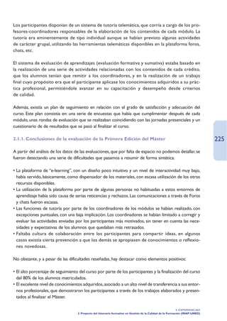 Los participantes disponían de un sistema de tutoría telemática, que corría a cargo de los pro-
fesores-coordinadores responsables de la elaboración de los contenidos de cada módulo. La
tutoría era eminentemente de tipo individual aunque se habían previsto algunas actividades
de carácter grupal, utilizando las herramientas telemáticas disponibles en la plataforma foros,
chats, etc.

El sistema de evaluación de aprendizajes (evaluación formativa y sumativa) estaba basado en
la realización de una serie de actividades relacionadas con los contenidos de cada crédito,
que los alumnos tenían que remitir a los coordinadores, y en la realización de un trabajo
final cuyo propósito era que el participante aplicase los conocimientos adquiridos a su prác-
tica profesional, permitiéndole avanzar en su capacitación y desempeño desde criterios
de calidad.

Además, existía un plan de seguimiento en relación con el grado de satisfacción y adecuación del
curso. Este plan consistía en: una serie de encuestas que había que cumplimentar después de cada
módulo, unas rondas de evaluación que se realizaban coincidiendo con las jornadas presenciales y un
cuestionario de de resultados que se pasó al finalizar el curso.

2.1.1. Conclusiones de la evaluación de la Primera Edición del Máster                                                          225
A partir del análisis de los datos de las evaluaciones, que por falta de espacio no podemos detallar, se
fueron detectando una serie de dificultades que pasamos a resumir de forma sintética:

• La plataforma de “e-learning”, con un diseño poco intuitivo y un nivel de interactividad muy bajo,
  había servido, básicamente, como dispensador de los materiales, con escasa utilización de los otros
  recursos disponibles.
• La utilización de la plataforma por parte de algunas personas no habituadas a estos entornos de
  aprendizaje había sido causa de serias reticencias y rechazos. Las comunicaciones a través de Foros
  y chats fueron escasas.
• Las funciones de tutoría por parte de los coordinadores de los módulos se habían realizado, con
  excepciones puntuales, con una baja implicación. Los coordinadores se habían limitado a corregir y
  evaluar las actividades enviadas por los participantes más motivados, sin tener en cuenta las nece-
  sidades y expectativas de los alumnos que quedaban más retrasados.
• Faltaba cultura de colaboración entre los participantes para compartir ideas, en algunos
  casos existía cierta prevención a que los demás se apropiasen de conocimientos o reflexio-
  nes novedosas.

No obstante, y a pesar de las dificultades reseñadas, hay destacar como elementos positivos:

• El alto porcentaje de seguimiento del curso por parte de los participantes y la finalización del curso
  del 80% de los alumnos matriculados.
• El excelente nivel de conocimientos adquiridos, asociado a un alto nivel de transferencia a sus entor-
  nos profesionales, que demostraron los participantes a través de los trabajos elaborados y presen-
  tados al finalizar el Máster.

                                                                                                             4. EXPERIENCIAS
                                   2. Proyecto del itinerario formativo en Gestión de la Calidad de la Formación (INAP-UNED)
 