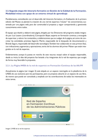 2.2. Segunda etapa: Un itinerario formativo en Gestión de la Calidad de la Formación.
Modalidad mixta con apoyo de un entorno virtual de aprendizaje

Paralelamente, coincidiendo con el desarrollo del itinerario formativo y la finalización de la primera
edición del Master, se planteó la creación de una red de expertos (“cluster” de conocimiento), sus-
tentada por una página web, para dar continuidad al proyecto y seguir compartiendo y generando
conocimiento entre todos.

El equipo que diseñó y elaboró está página, dirigido por los Directores del programa estaba integra-
do por: Luz Lozano (coordinadora), Concepción Boyer, experta en formación continua y encargada
de supervisar y valorar los contenidos y colaboraciones que se cuelgan de la página, así como de con-
cretar las actividades previstas; Sagrario Martín, responsable de la búsqueda de documentación y
Brenda Segura, responsable del desarrollo tecnológico.También han colaborado en esta primera fase,
con indicaciones, sugerencias y aportaciones, varios de los alumnos del primer Máster que están inte-
grados en la red de expertos.

Evidentemente, aunque la puesta en marcha de este recurso recayó sobre el equipo responsable,
desde su inicio, la idea del proyecto fue lanzada a los integrantes de la red de expertos, que acogió
de forma muy favorable la propuesta.                                                                                             227
2.2.1. La Página WEB de la red de expertos en Formación Continua de las AA.PP.

Actualmente, la página (ver imagen 2) está alojada en un espacio restringido en la plataforma de la
UNED, de uso exclusivo para los participantes, pero se proyecta ubicarla en un espacio de uso libre,
de manera que pueda ser consultada y ampliada con las contribuciones de todos los interesados en
estos temas.




Imagen 2:WEB de la red de expertos


                                                                                                               4. EXPERIENCIAS
                                     2. Proyecto del itinerario formativo en Gestión de la Calidad de la Formación (INAP-UNED)
 