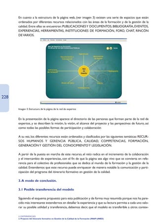 En cuanto a la estructura de la página web, (ver imagen 3) existen una serie de espacios que están
      ordenados por diferentes recursos relacionados con las áreas de la formación y de la gestión de la
      calidad. Entre ellas se encuentran: PUBLICACIONES Y DOCUMENTOS, BIBLIOGRAFÍA, EVENTOS,
      EXPERIENCIAS, HERRAMIENTAS, INSTITUCIONES DE FORMACIÓN, FORO, CHAT, RINCÓN
      DE VARIOS.




228

      Imagen 3: Estructura de la página de la red de expertos


      En la presentación de la página aparece el directorio de las personas que forman parte de la red de
      expertos, y se describen la misión, la visión, el alcance del proyecto y las perspectivas de futuro, así
      como todas las posibles formas de participación y colaboración

      A su vez, los diferentes recursos están ordenados y clasificados por las siguientes temáticas: RECUR-
      SOS HUMANOS Y GERENCIA PÚBLICA, CALIDAD, COMPETENCIAS, FORMACIÓN,
      GENERACIÓN Y GESTIÓN DEL CONOCIMIENTO Y LEGISLACIÓN.

      A partir de la puesta en marcha de este recurso, el reto radica en el incremento de la colaboración
      y el intercambio de experiencias, con el fin de que la página sea algo vivo que se convierta en refe-
      rencia para el colectivo de profesionales que se dedica al mundo de la formación y la gestión de la
      calidad. Entendemos que este recurso puede enriquecer de manera notable la comunicación y parti-
      cipación del programa del itinerario formativo en gestión de la calidad.

      3. A modo de conclusión.

      3.1 Posible transferencia del modelo

      Siguiendo el esquema propuesto para esta publicación y de forma muy resumida porque nos ha pare-
      cido más interesante extendernos en detallar la experiencia y que su lectura permita a cada uno valo-
      rar su posible utilidad y transferencia, debemos decir, que el modelo es transferible a otros contex-

      4. EXPERIENCIAS
      2. Proyecto del itinerario formativo en Gestión de la Calidad de la Formación (INAP-UNED)
 