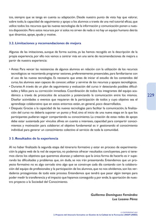 tos, siempre que se tenga en cuenta su adaptación. Desde nuestro punto de vista hay que valorar,
sobre todo, la capacidad de seguimiento y apoyo a los alumnos a través de una red tutorial eficaz, que
utilice todos los recursos que las nuevas tecnologías de la información y comunicación ponen a nues-
tra disposición. Pero estos recursos por sí solos no sirven de nada si no hay un equipo humano detrás
que dinamice, apoye, ayude y motive.

3.2. Limitaciones y recomendaciones de mejora

Algunas de las imitaciones, aunque de forma sucinta, ya las hemos recogido en la descripción de la
propia experiencia, por ello nos vamos a centrar más en una serie de recomendaciones de mejora a
partir de nuestra experiencia:

• Antes: Para vencer las resistencias de algunos alumnos en relación con la utilización de los recursos
  tecnológicos se recomienda programar sesiones, preferentemente presenciales, para familiarizarse con
  el uso de las nuevas tecnologías. Es necesario que antes de iniciar el estudio de los contenidos del
  curso, los alumnos sean capaces de conocer, utilizar y servirse de los recursos y apoyos tecnológicos.
• Durante: A través de un plan de seguimiento y evaluación del curso ir detectando posibles dificul-
  tades y fallos para su corrección inmediata. Coordinación de todos los integrantes del equipo aca-
  démico a través de protocolos de actuación y potenciando la comunicación entre los mismos.                                   229
  Diseñar actividades o eventos que requieran de la participación de todos y cuyo objetivo sea el
  aprendizaje colaborativo que en estos entornos están, en general, poco desarrollados.
• Después: Gracias a la capacidad de las nuevas tecnologías para facilitar la comunicación, la finaliza-
  ción del curso no debería suponer un punto y final, sino el inicio de una nueva etapa en la que los
  participantes pudieran seguir compartiendo su conocimiento. La creación de estas redes de apoyo
  debe estar sustentada por vínculos afines en cuanto a intereses, capacidad para compartir conoci-
  mientos y motivación para colaborar; el objetivo fundamental es ir gestionando el conocimiento
  individual para generar un conocimiento colectivo al servicio de toda la comunidad.

3 3. Resultados de la experiencia

Al no haber finalizado la segunda etapa del itinerario formativo y estar en proceso de experimenta-
ción la página web de la red de expertos, no podemos ofrecer resultados concluyentes, pero sí tene-
mos claros los objetivos que queremos alcanzar, y sabemos que la única forma de hacerlo es ir supe-
rando las dificultades y problemas que, sin duda, se nos irán presentando. Entendemos que un pro-
yecto formativo no es algo cerrado sino algo que se construye cada día contando con la colabora-
ción del equipo de profesionales y la participación de los alumnos, que no nos olvidemos, son los ver-
daderos protagonistas de todo este proceso. Entendemos que tendrá que pasar algún tiempo para
poder medir la transferencia y el impacto que hayamos conseguido y, por ende, la aportación de nues-
tro proyecto a la Sociedad del Conocimiento.



                                                                          Guillermo Domínguez Fernández
                                                                                       Luz Lozano Pérez



                                                                                                             4. EXPERIENCIAS
                                   2. Proyecto del itinerario formativo en Gestión de la Calidad de la Formación (INAP-UNED)
 