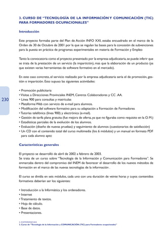 3. CURSO DE “TECNOLOGÍA DE LA INFORMACIÓN Y COMUNICACIÓN (TIC)
      PARA FORMADORES OCUPACIONALES”

      Introducción

      Este proyecto formaba parte del Plan de Acción INFO XXI, estaba encuadrado en el marco de la
      Orden de 30 de Octubre de 2001 por la que se regulan las bases para la concesión de subvenciones
      para la puesta en práctica de programas experimentales en materia de Formación y Empleo

      Tanto la convocatoria como el proyecto presentado por la empresa adjudicataria, se puede inferir que
      se trata de la prestación de un servicio (la impartición), mas que la elaboración de un producto (ya
      que existen varias herramientas de software formativo en el mercado).

      En este caso concreto, el servicio realizado por la empresa adjudicataria sería el de promoción, ges-
      tión e impartición. Esto supuso las siguientes actividades:

      • Promoción publicitaria
      • Visitas a Direcciones Provinciales INEM, Centros Colaboradores y CC .AA.
230   • Línea 900 para consultas y matrículas
      • Plataforma Web con servicio de e-mail para alumnos.
      • Modificación del software formativo para su adaptación a Formación de Formadores
      • Tutorías telefónica (línea 900) y electrónica (e-mail).
      • Gestión de tarifa plana gratuita (fue mejora de oferta, ya que no figuraba como requisito en la O. M.)
      • Estadísticas parciales de la evolución de los alumnos.
      • Evaluación (diseño de nuevas pruebas) y seguimiento de alumnos (cuestionarios de satisfacción)
      • Un CD con el contenido total del curso multimedia (los 6 módulos) y un manual en formato PDF
        para cada alumno apto

      Características generales

      El proyecto se desarrolló de abril de 2002 a febrero de 2003.
      Se trata de un curso sobre “Tecnología de la Información y Comunicación para Formadores”. Se
      enmarcaba dentro del compromiso del INEM de favorecer el desarrollo de los nuevos métodos de
      formación en el marco de las nuevas tecnologías de la información .

      El curso se dividía en seis módulos, cada uno con una duración de veinte horas y cuyos contenidos
      formativos deberían ser los siguientes:

      • Introducción a la Informática y los ordenadores.
      • Internet
      • Tratamiento de textos.
      • Hoja de cálculo.
      • Base de datos.
      • Presentaciones.

      4. EXPERIENCIAS
      3. Curso de “Tecnología de la Información y COMUNICACIÓN (TIC) para Formadores ocupacionales”
 