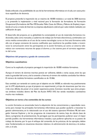 Estaba enfocado a las posibilidades de uso de las herramientas informáticas en el aula, con casos prác-
ticos específicos de docencia.

El proyecto pretendía la impartición de un máximo de 18.000 módulos a un total de 3000 alumnos
y se pretendía la implantación a nivel nacional para la formación de formadores de Formación
Ocupacional (Formadores del Plan FIP, Escuelas-Taller, Casas de Oficios y Talleres de Empleo), impar-
tiendo el curso a través de Internet. La empresa adjudicataria cobraría por cada módulo realizado con
calificación de apto.

El desarrollo del proyecto, en su globalidad, ha contemplado el uso de materiales formativos tra-
dicionales, tales como manuales y cuadernos de trabajo (en formato electrónico), combinados con
otros medios enmarcados en el uso de las nuevas tecnologías: curso on line auto formativo; todo
ello con el apoyo constante de tutores cualificados que resolvieran las posibles dudas e incenti-
varan la comunicación entre los participantes en la acción formativa, así como un entorno tele-
mático con numerosos recursos de apoyo al alumno y a los tutores para el correcto seguimien-
to del curso.

Objetivos del proyecto y grado de consecución
                                                                                                                            231
Objetivos cuantitativos:

Como se ha explicado, el proyecto perseguía la impartición de 18.000 módulos formativos.

Aunque el número de alumnos inscritos parecía ser suficiente, debido a varias causas, entre las que
están, la gratuidad del curso y de la conexión a Internet, el número de módulos concluidos fue inferior.
El número de módulos formativos cuantificados es de 10.466.

Esta cantidad, aun teniendo en cuenta que el objetivo era de 18.000, es valorada muy positivamente
por la UTE adjudicataria, ya que el proyecto era experimental y el tipo de situaciones que han ocu-
rrido eran difíciles de prever al no existir experiencia previa. Conviene recordar que otros proyec-
tos similares incluidos dentro del Plan de Acción INFO XXI, han tenido resultados cuantitativos
mucho mas modestos.

Objetivos en torno a los contenidos de los cursos:

La acción formativa se encaminaba hacia la adquisición de los conocimientos y capacidades nece-
sarias para manejar las principales herramientas informáticas que pueden ayudarle a mecanizar la
gestión administrativa, en lo relacionado con el uso del sistema operativo Windows 98, del nave-
gador Internet Explorer y de los programas de tratamiento de textos, hoja de cálculo, base de
datos y programas de presentaciones. Se perseguía que los participantes pudieran sacar el mayor
partido posible a las herramientas informáticas tratadas y que pudieran aplicarlas en su puesto de
trabajo de docente, por lo que el enfoque del contenido, de las prácticas, de los ejemplos, debían
estar fundamentados en situaciones docentes relativas a la administración de alumnos, a la evalua-
ción, o al aula.

                                                                                                       4. EXPERIENCIAS
                            3. Curso de “Tecnología de la Información y COMUNICACIÓN (TIC) para Formadores ocupacionales”
 