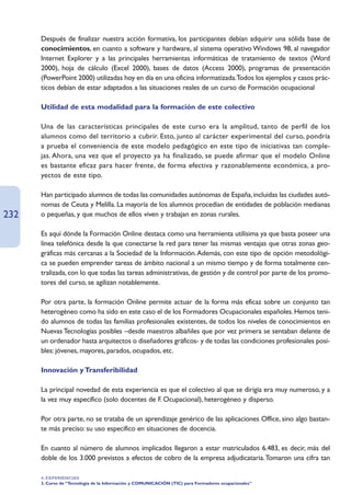 Después de finalizar nuestra acción formativa, los participantes debían adquirir una sólida base de
      conocimientos, en cuanto a software y hardware, al sistema operativo Windows 98, al navegador
      Internet Explorer y a las principales herramientas informáticas de tratamiento de textos (Word
      2000), hoja de cálculo (Excel 2000), bases de datos (Access 2000), programas de presentación
      (PowerPoint 2000) utilizadas hoy en día en una oficina informatizada.Todos los ejemplos y casos prác-
      ticos debían de estar adaptados a las situaciones reales de un curso de Formación ocupacional

      Utilidad de esta modalidad para la formación de este colectivo

      Una de las características principales de este curso era la amplitud, tanto de perfil de los
      alumnos como del territorio a cubrir. Esto, junto al carácter experimental del curso, pondría
      a prueba el conveniencia de este modelo pedagógico en este tipo de iniciativas tan comple-
      jas. Ahora, una vez que el proyecto ya ha finalizado, se puede afirmar que el modelo Online
      es bastante eficaz para hacer frente, de forma efectiva y razonablemente económica, a pro-
      yectos de este tipo.

      Han participado alumnos de todas las comunidades autónomas de España, incluidas las ciudades autó-
      nomas de Ceuta y Melilla. La mayoría de los alumnos procedían de entidades de población medianas
232   o pequeñas, y que muchos de ellos viven y trabajan en zonas rurales.

      Es aquí dónde la Formación Online destaca como una herramienta utilísima ya que basta poseer una
      línea telefónica desde la que conectarse la red para tener las mismas ventajas que otras zonas geo-
      gráficas más cercanas a la Sociedad de la Información.Además, con este tipo de opción metodológi-
      ca se pueden emprender tareas de ámbito nacional a un mismo tiempo y de forma totalmente cen-
      tralizada, con lo que todas las tareas administrativas, de gestión y de control por parte de los promo-
      tores del curso, se agilizan notablemente.

      Por otra parte, la formación Online permite actuar de la forma más eficaz sobre un conjunto tan
      heterogéneo como ha sido en este caso el de los Formadores Ocupacionales españoles. Hemos teni-
      do alumnos de todas las familias profesionales existentes, de todos los niveles de conocimientos en
      Nuevas Tecnologías posibles –desde maestros albañiles que por vez primera se sentaban delante de
      un ordenador hasta arquitectos o diseñadores gráficos- y de todas las condiciones profesionales posi-
      bles: jóvenes, mayores, parados, ocupados, etc.

      Innovación y Transferibilidad

      La principal novedad de esta experiencia es que el colectivo al que se dirigía era muy numeroso, y a
      la vez muy específico (solo docentes de F. Ocupacional), heterogéneo y disperso.

      Por otra parte, no se trataba de un aprendizaje genérico de las aplicaciones Office, sino algo bastan-
      te más preciso: su uso específico en situaciones de docencia.

      En cuanto al número de alumnos implicados llegaron a estar matriculados 6.483, es decir, más del
      doble de los 3.000 previstos a efectos de cobro de la empresa adjudicataria.Tomaron una cifra tan

      4. EXPERIENCIAS
      3. Curso de “Tecnología de la Información y COMUNICACIÓN (TIC) para Formadores ocupacionales”
 